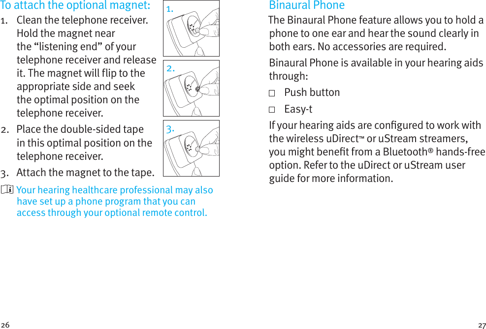 26 27To attach the optional magnet:1.    Clean the telephone receiver. Hold the magnet near the “listening end” of your telephone receiver and release it. The magnet will flip to the appropriate side and seek the optimal position on the telephone receiver.2.    Place the double-sided tape in this optimal position on the telephone receiver. 3.  Attach the magnet to the tape.  Your hearing healthcare professional may also have set up a phone program that you can access through your optional remote control.1.2.3.Binaural PhoneThe Binaural Phone feature allows you to hold a phone to one ear and hear the sound clearly in both ears. No accessories are required.Binaural Phone is available in your hearing aids through:   Push  button   Easy-tIf your hearing aids are congured to work with the wireless uDirect™ or uStream streamers, you might benet from a Bluetooth® hands-free option. Refer to the uDirect or uStream user guide for more information. 
