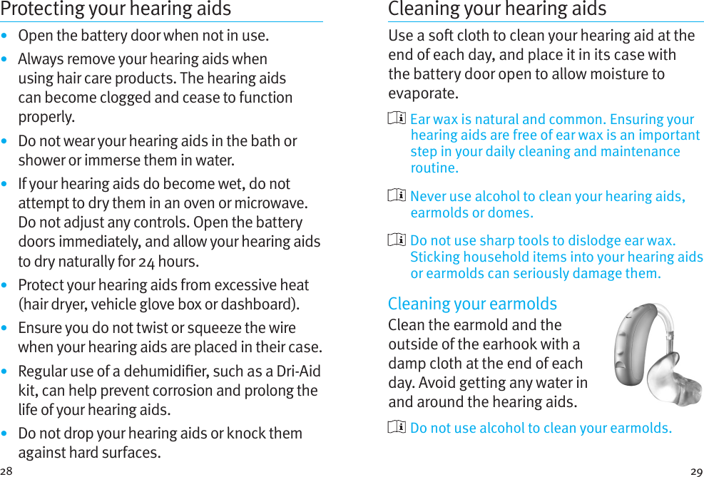 28 29Protecting your hearing aids•  Open the battery door when not in use.•  Always remove your hearing aids when using hair care products. The hearing aids can become clogged and cease to function properly.•  Do not wear your hearing aids in the bath or shower or immerse them in water. •  If your hearing aids do become wet, do not attempt to dry them in an oven or microwave. Do not adjust any controls. Open the battery doors immediately, and allow your hearing aids to dry naturally for 24 hours.•  Protect your hearing aids from excessive heat (hair dryer, vehicle glove box or dashboard).•  Ensure you do not twist or squeeze the wire when your hearing aids are placed in their case. •  Regular use of a dehumidier, such as a Dri-Aid kit, can help prevent corrosion and prolong the life of your hearing aids. •  Do not drop your hearing aids or knock them against hard surfaces.Cleaning your hearing aidsUse a so cloth to clean your hearing aid at the end of each day, and place it in its case with the battery door open to allow moisture to evaporate.  Ear wax is natural and common. Ensuring your hearing aids are free of ear wax is an important step in your daily cleaning and maintenance routine.  Never use alcohol to clean your hearing aids, earmolds or domes.  Do not use sharp tools to dislodge ear wax. Sticking household items into your hearing aids or earmolds can seriously damage them.Cleaning your earmoldsClean the earmold and the outside of the earhook with a damp cloth at the end of each day. Avoid getting any water in and around the hearing aids.   Do not use alcohol to clean your earmolds. 