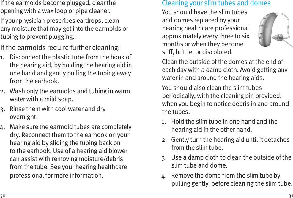 30 31If the earmolds become plugged, clear the opening with a wax loop or pipe cleaner. If your physician prescribes eardrops, clean any moisture that may get into the earmolds or tubing to prevent plugging.If the earmolds require further cleaning: 1.   Disconnect the plastic tube from the hook of the hearing aid, by holding the hearing aid in one hand and gently pulling the tubing away from the earhook. 2.   Wash only the earmolds and tubing in warm water with a mild soap. 3.   Rinse them with cool water and dry overnight. 4.   Make sure the earmold tubes are completely dry. Reconnect them to the earhook on your hearing aid by sliding the tubing back on to the earhook. Use of a hearing aid blower can assist with removing moisture/debris from the tube. See your hearing healthcare professional for more information.Cleaning your slim tubes and domesYou should have the slim tubes and domes replaced by your hearing healthcare professional approximately every three to six months or when they become sti, brittle, or discolored. Clean the outside of the domes at the end of each day with a damp cloth. Avoid getting any water in and around the hearing aids.You should also clean the slim tubes periodically, with the cleaning pin provided, when you begin to notice debris in and around the tubes.1.    Hold the slim tube in one hand and the hearing aid in the other hand.2.    Gently turn the hearing aid until it detaches from the slim tube.3.    Use a damp cloth to clean the outside of the slim tube and dome.4.    Remove the dome from the slim tube by pulling gently, before cleaning the slim tube.