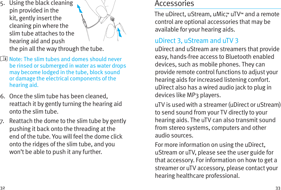 32 335.    Using the black cleaning pin provided in the kit, gently insert the cleaning pin where the slim tube attaches to the hearing aid and push the pin all the way through the tube.  Note: The slim tubes and domes should never be rinsed or submerged in water as water drops may become lodged in the tube, block sound or damage the electrical components of the hearing aid.6.    Once the slim tube has been cleaned, reattach it by gently turning the hearing aid onto the slim tube.7.   Reattach the dome to the slim tube by gently pushing it back onto the threading at the end of the tube. You will feel the dome click onto the ridges of the slim tube, and you won’t be able to push it any further.AccessoriesThe uDirect, uStream, uMic,™ uTV™ and a remote control are optional accessories that may be available for your hearing aids. uDirect , uStream and uTV uDirect and uStream are streamers that provide easy, hands-free access to Bluetooth enabled devices, such as mobile phones. They can provide remote control functions to adjust your hearing aids for increased listening comfort. uDirect also has a wired audio jack to plug in devices like MP3 players. uTV is used with a streamer (uDirect or uStream) to send sound from your TV directly to your hearing aids. The uTV can also transmit sound from stereo systems, computers and other audio sources.For more information on using the uDirect, uStream or uTV, please see the user guide for that accessory. For information on how to get a streamer or uTV accessory, please contact your hearing healthcare professional.