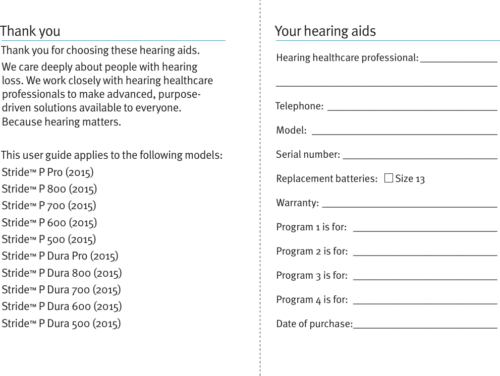 Thank youThank you for choosing these hearing aids. We care deeply about people with hearing loss. We work closely with hearing healthcare professionals to make advanced, purpose-driven solutions available to everyone.  Because hearing matters.This user guide applies to the following models:Stride™ P Pro (2015)Stride™ P 800 (2015)Stride™ P 700 (2015)Stride™ P 600 (2015)Stride™ P 500 (2015)Stride™ P Dura Pro (2015)Stride™ P Dura 800 (2015)Stride™ P Dura 700 (2015)Stride™ P Dura 600 (2015)Stride™ P Dura 500 (2015)Your hearing aidsHearing healthcare professional: __________________________________________________________Telephone: _________________________________Model:  ____________________________________Serial number: ______________________________Replacement batteries:     Size 13  Warranty: __________________________________Program 1 is for:  ____________________________Program 2 is for:  ____________________________Program 3 is for:  ____________________________Program 4 is for:  ____________________________Date of purchase: ____________________________