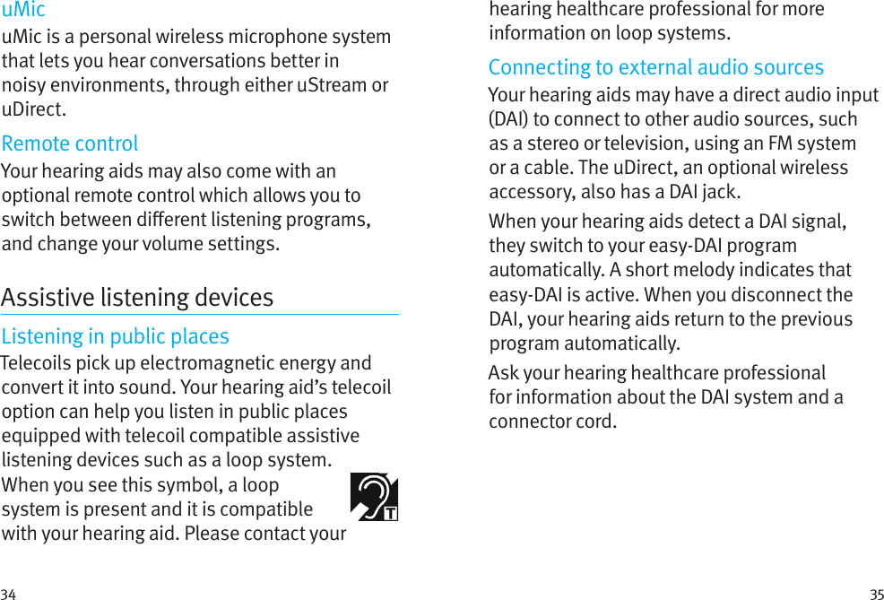 34 35uMicuMic is a personal wireless microphone system that lets you hear conversations better in noisy environments, through either uStream or uDirect.Remote controlYour hearing aids may also come with an optional remote control which allows you to switch between dierent listening programs, and change your volume settings.Assistive listening devicesListening in public placesTelecoils pick up electromagnetic energy and convert it into sound. Your hearing aid’s telecoil option can help you listen in public places equipped with telecoil compatible assistive listening devices such as a loop system.  When you see this symbol, a loop system is present and it is compatible with your hearing aid. Please contact your hearing healthcare professional for more information on loop systems.Connecting to external audio sourcesYour hearing aids may have a direct audio input (DAI) to connect to other audio sources, such as a stereo or television, using an FM system or a cable. The uDirect, an optional wireless accessory, also has a DAI jack.When your hearing aids detect a DAI signal, they switch to your easy-DAI program automatically. A short melody indicates that easy-DAI is active. When you disconnect the DAI, your hearing aids return to the previous program automatically.Ask your hearing healthcare professional for information about the DAI system and a connector cord.