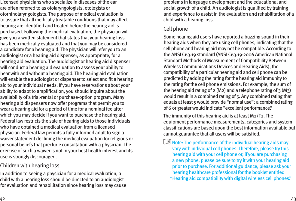 42 43Licensed physicians who specialize in diseases of the ear are oen referred to as otolaryngologists, otologists or otorhinolaryngologists. The purpose of medical evaluation is to assure that all medically treatable conditions that may aect hearing are identied and treated before the hearing aid is purchased. Following the medical evaluation, the physician will give you a written statement that states that your hearing loss has been medically evaluated and that you may be considered a candidate for a hearing aid. The physician will refer you to an audiologist or a hearing aid dispenser, as appropriate, for a hearing aid evaluation. The audiologist or hearing aid dispenser will conduct a hearing aid evaluation to assess your ability to hear with and without a hearing aid. The hearing aid evaluation will enable the audiologist or dispenser to select and t a hearing aid to your individual needs. If you have reservations about your ability to adapt to amplication, you should inquire about the availability of a trial-rental or purchase-option program. Many hearing aid dispensers now oer programs that permit you to wear a hearing aid for a period of time for a nominal fee aer which you may decide if you want to purchase the hearing aid. Federal law restricts the sale of hearing aids to those individuals who have obtained a medical evaluation from a licensed physician. Federal law permits a fully informed adult to sign a waiver statement declining the medical evaluation for religious or personal beliefs that preclude consultation with a physician. The exercise of such a waiver is not in your best health interest and its use is strongly discouraged. Children with hearing loss In addition to seeing a physician for a medical evaluation, a child with a hearing loss should be directed to an audiologist for evaluation and rehabilitation since hearing loss may cause problems in language development and the educational and social growth of a child. An audiologist is qualied by training and experience to assist in the evaluation and rehabilitation of a child with a hearing loss.Cell phoneSome hearing aid users have reported a buzzing sound in their hearing aids when they are using cell phones, indicating that the cell phone and hearing aid may not be compatible. According to the ANSI C63.19 standard (ANSI C63.19-2006 American National Standard Methods of Measurement of Compatibility Between Wireless Communications Devices and Hearing Aids), the compatibility of a particular hearing aid and cell phone can be predicted by adding the rating for the hearing aid immunity to the rating for the cell phone emissions. For example, the sum of the hearing aid rating of 2 (M2) and a telephone rating of 3 (M3) would result in a combined rating of 5. Any combined rating that equals at least 5 would provide “normal use”; a combined rating of 6 or greater would indicate “excellent performance.”The immunity of this hearing aid is at least M2/T2. The equipment performance measurements, categories and system classications are based upon the best information available but cannot guarantee that all users will be satised.  Note: The performance of the individual hearing aids may vary with individual cell phones. Therefore, please try this hearing aid with your cell phone or, if you are purchasing a new phone, please be sure to try it with your hearing aid prior to purchase. For additional guidance, please ask your hearing healthcare professional for the booklet entitled “Hearing aid compatibility with digital wireless cell phones.”