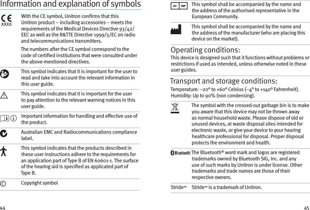 44 45Information and explanation of symbolsxxxxWith the CE symbol, Unitron conrms that this Unitron product – including accessories – meets the requirements of the Medical Devices Directive 93/42/EEC as well as the R&amp;TTE Directive 1999/5/EC on radio and telecommunications transmitters.The numbers aer the CE symbol correspond to the code of certied institutions that were consulted under the above-mentioned directives. This symbol indicates that it is important for the user to read and take into account the relevant information in this user guide.This symbol indicates that it is important for the user to pay attention to the relevant warning notices in this user guide. Important information for handling and eective use of the product.Australian EMC and Radiocommunications compliance label.This symbol indicates that the products described in these user instructions adhere to the requirements for an application part of Type B of EN 60601-1. The surface of the hearing aid is specied as applicated part of Type B.©Copyright symbolThis symbol shall be accompanied by the name and the address of the authorised representative in the European Community.This symbol shall be accompanied by the name and the address of the manufacturer (who are placing this device on the market).Operating conditions:This device is designed such that it functions without problems or restrictions if used as intended, unless otherwise noted in these user guides.Transport and storage conditions:Temperature: –20° to +60° Celsius (–4° to +140° Fahrenheit). Humidity: Up to 90% (non condensing). The symbol with the crossed-out garbage bin is to make you aware that this device may not be thrown away as normal household waste. Please dispose of old or unused devices, at waste disposal sites intended for electronic waste, or give your device to your hearing healthcare professional for disposal. Proper disposal protects the environment and health.The Bluetooth® word mark and logos are registered trademarks owned by Bluetooth SIG, Inc. and any use of such marks by Unitron is under license. Other trademarks and trade names are those of their respective owners.Stride™Stride™ is a trademark of Unitron.