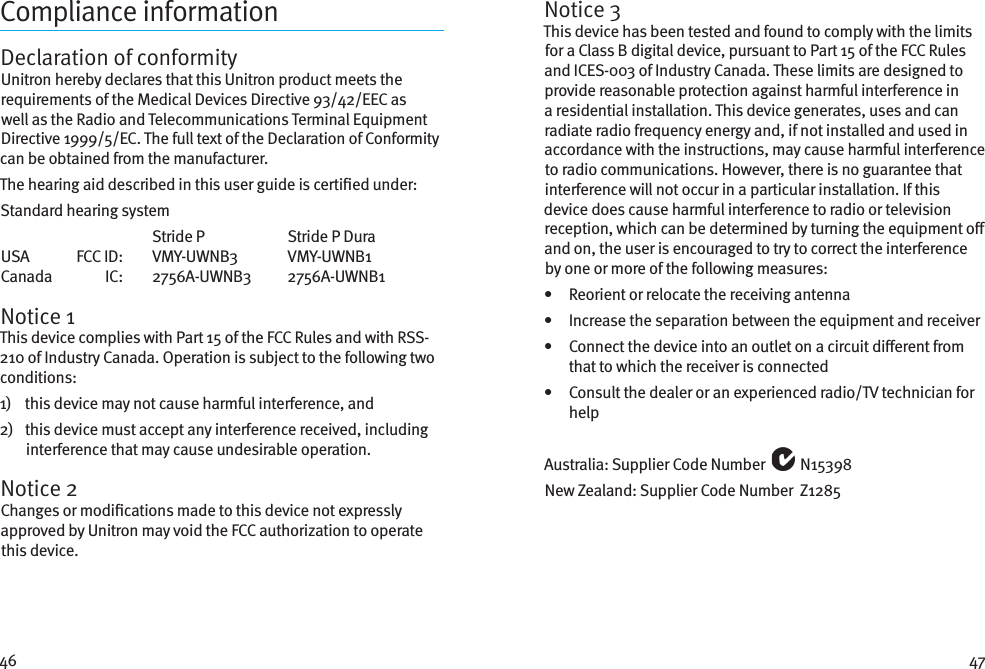 46 47Compliance informationDeclaration of conformityUnitron hereby declares that this Unitron product meets the requirements of the Medical Devices Directive 93/42/EEC as well as the Radio and Telecommunications Terminal Equipment Directive 1999/5/EC. The full text of the Declaration of Conformity can be obtained from the manufacturer.The hearing aid described in this user guide is certied under:Standard hearing system      Stride P  Stride P Dura USA   FCC ID:   VMY-UWNB3  VMY-UWNB1 Canada   IC:   2756A-UWNB3  2756A-UWNB1Notice 1This device complies with Part 15 of the FCC Rules and with RSS-210 of Industry Canada. Operation is subject to the following two conditions:1)    this device may not cause harmful interference, and2)    this device must accept any interference received, including interference that may cause undesirable operation.Notice 2Changes or modications made to this device not expressly approved by Unitron may void the FCC authorization to operate this device.Notice 3This device has been tested and found to comply with the limits for a Class B digital device, pursuant to Part 15 of the FCC Rules and ICES-003 of Industry Canada. These limits are designed to provide reasonable protection against harmful interference in a residential installation. This device generates, uses and can radiate radio frequency energy and, if not installed and used in accordance with the instructions, may cause harmful interference to radio communications. However, there is no guarantee that interference will not occur in a particular installation. If this device does cause harmful interference to radio or television reception, which can be determined by turning the equipment o and on, the user is encouraged to try to correct the interference by one or more of the following measures:•   Reorient or relocate the receiving antenna•   Increase the separation between the equipment and receiver•    Connect the device into an outlet on a circuit dierent from that to which the receiver is connected•    Consult the dealer or an experienced radio/TV technician for helpAustralia: Supplier Code Number   N15398New Zealand: Supplier Code Number  Z1285