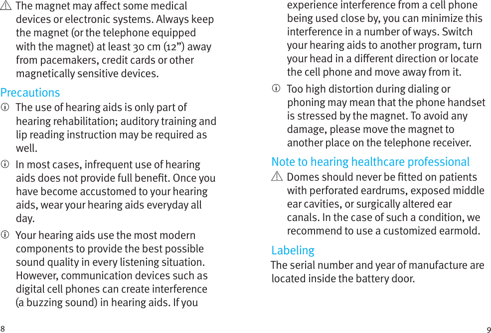 8 9   The magnet may aect some medical devices or electronic systems. Always keep the magnet (or the telephone equipped with the magnet) at least 30 cm (12”) away from pacemakers, credit cards or other magnetically sensitive devices.Precautions   The use of hearing aids is only part of hearing rehabilitation; auditory training and lip reading instruction may be required as well.   In most cases, infrequent use of hearing aids does not provide full benet. Once you have become accustomed to your hearing aids, wear your hearing aids everyday all day.   Your hearing aids use the most modern components to provide the best possible sound quality in every listening situation. However, communication devices such as digital cell phones can create interference (a buzzing sound) in hearing aids. If you experience interference from a cell phone being used close by, you can minimize this interference in a number of ways. Switch your hearing aids to another program, turn your head in a dierent direction or locate the cell phone and move away from it.   Too high distortion during dialing or phoning may mean that the phone handset is stressed by the magnet. To avoid any damage, please move the magnet to another place on the telephone receiver.Note to hearing healthcare professional   Domes should never be tted on patients with perforated eardrums, exposed middle ear cavities, or surgically altered ear canals. In the case of such a condition, we recommend to use a customized earmold.LabelingThe serial number and year of manufacture are located inside the battery door.