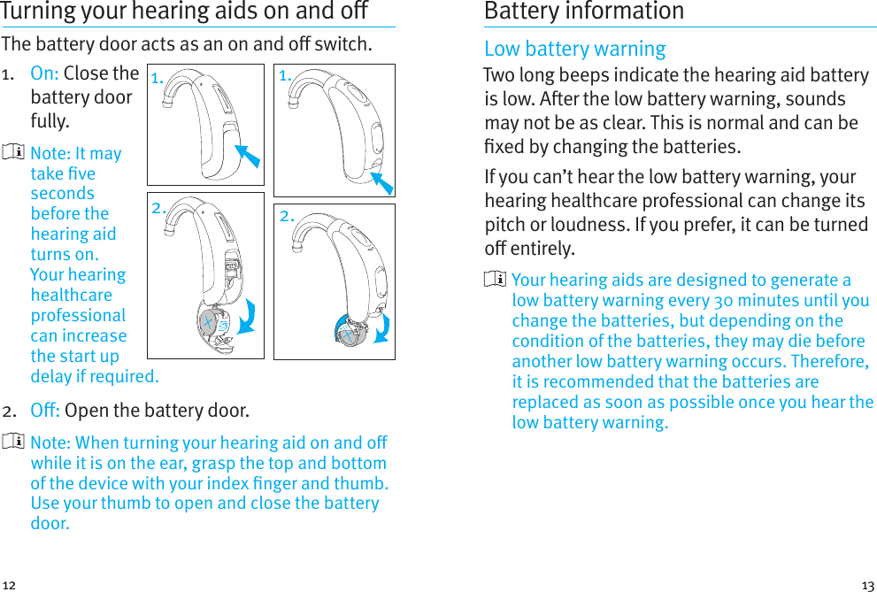 12 13Turning your hearingaids onando The battery door acts as an on and o switch.1.  On: Close the battery door fully.     Note:  It  may take ve seconds before the hearing aid turns on. Your hearing healthcare professional can increase the start up delay if required.2.  O: Open the battery door.    Note: When turning your hearing aid on and o while it is on the ear, grasp the top and bottom of the device with your index nger and thumb. Use your thumb to open and close the battery door.1.2.Battery informationLow battery warningTwo long beeps indicate the hearing aid battery is low. Aer the low battery warning, sounds may not be as clear. This is normal and can be xed by changing the batteries.If you can’t hear the low battery warning, your hearing healthcare professional can change its pitch or loudness. If you prefer, it can be turned o entirely.  Your hearing aids are designed to generate a low battery warning every 30 minutes until you change the batteries, but depending on the condition of the batteries, they may die before another low battery warning occurs. Therefore, it is recommended that the batteries are replaced as soon as possible once you hear the low battery warning.2.1.