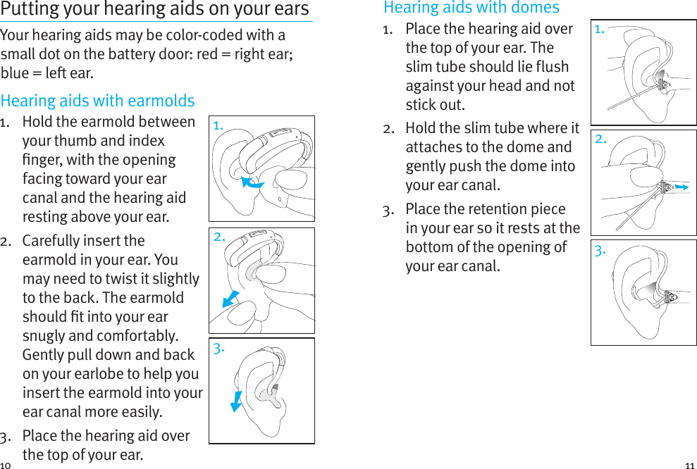 10 11Putting your hearing aids on your earsYour hearing aids may be color-coded with a small dot on the battery door: red = right ear; blue = le ear. Hearing aids with earmolds1.   Hold the earmold between your thumb and index nger, with the opening facing toward your ear canal and the hearing aid resting above your ear. 2.   Carefully insert the earmold in your ear. You may need to twist it slightly to the back. The earmold should t into your ear snugly and comfortably. Gently pull down and back on your earlobe to help you insert the earmold into your ear canal more easily.3.   Place the hearing aid over the top of your ear.Hearing aids with domes 1.    Place the hearing aid over the top of your ear. The slim tube should lie flush against your head and not stick out. 2.   Hold the slim tube where it attaches to the dome and gently push the dome into your ear canal.3.   Place the retention piece in your ear so it rests at the bottom of the opening of your ear canal.1.2.3.1.3.2.