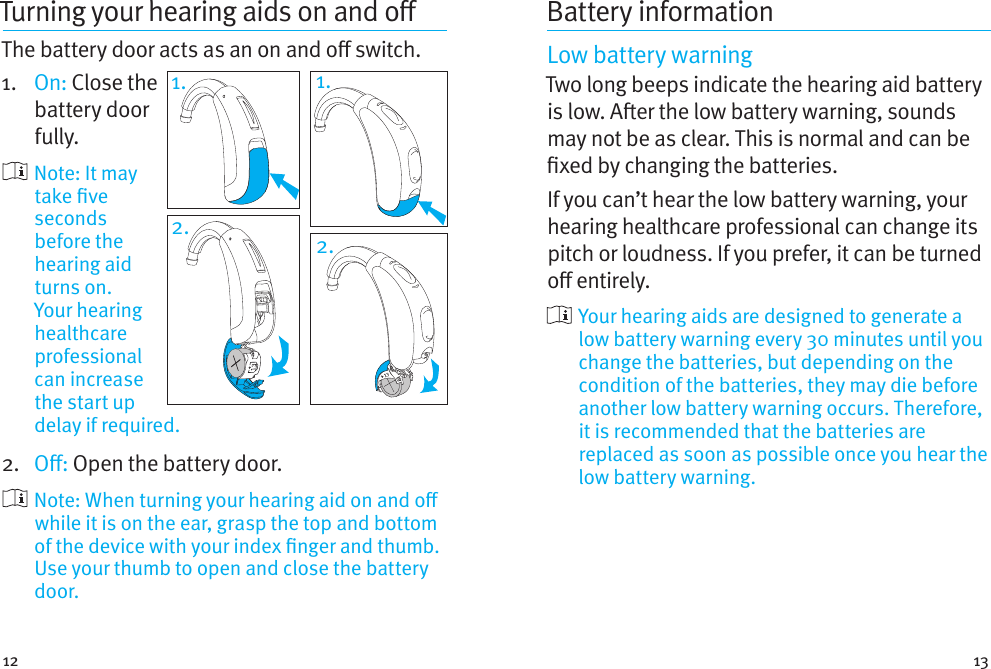 12 13Turning your hearingaids onando The battery door acts as an on and o switch.1.  On: Close the battery door fully.     Note:  It  may take ve seconds before the hearing aid turns on. Your hearing healthcare professional can increase the start up delay if required.2.  O: Open the battery door.    Note: When turning your hearing aid on and o while it is on the ear, grasp the top and bottom of the device with your index nger and thumb. Use your thumb to open and close the battery door.Battery informationLow battery warningTwo long beeps indicate the hearing aid battery is low. Aer the low battery warning, sounds may not be as clear. This is normal and can be xed by changing the batteries.If you can’t hear the low battery warning, your hearing healthcare professional can change its pitch or loudness. If you prefer, it can be turned o entirely.  Your hearing aids are designed to generate a low battery warning every 30 minutes until you change the batteries, but depending on the condition of the batteries, they may die before another low battery warning occurs. Therefore, it is recommended that the batteries are replaced as soon as possible once you hear the low battery warning.1.2. 2.1.