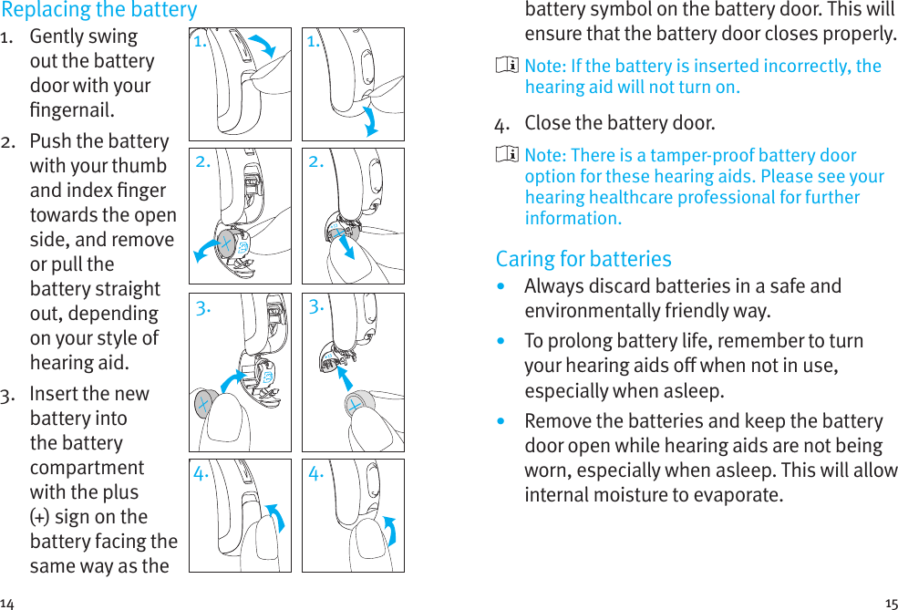 14 15Replacing the battery1.   Gently  swing out the battery door with your ngernail. 2.   Push the battery with your thumb and index nger towards the open side, and remove or pull the battery straight out, depending on your style of hearing aid.3.   Insert the new battery into the battery compartment with the plus (+) sign on the battery facing the same way as the battery symbol on the battery door. This will ensure that the battery door closes properly.  Note: If the battery is inserted incorrectly, the hearing aid will not turn on.4.  Close the battery door.   Note: There is a tamper-proof battery door option for these hearing aids. Please see your hearing healthcare professional for further information.Caring for batteries•  Always discard batteries in a safe and environmentally friendly way.•  To prolong battery life, remember to turn your hearing aids o when not in use, especially when asleep.•  Remove the batteries and keep the battery door open while hearing aids are not being worn, especially when asleep. This will allow internal moisture to evaporate.1. 1.2. 2.3. 3.4. 4.