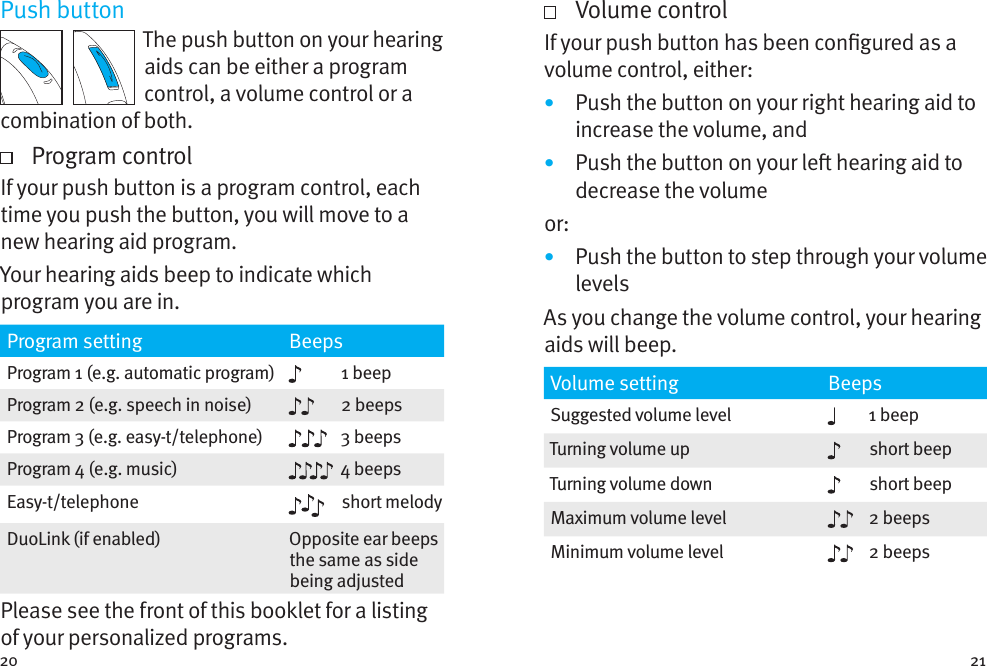 20 21Push buttonThe push button on your hearing aids can be either a program control, a volume control or a combination of both.   Program controlIf your push button is a program control, each time you push the button, you will move to a new hearing aid program.  Your hearing aids beep to indicate which program you are in.Program setting BeepsProgram 1 (e.g. automatic program) 1 beepProgram 2 (e.g. speech in noise) 2 beepsProgram 3 (e.g. easy-t/telephone) 3 beepsProgram 4 (e.g. music) 4 beepsEasy-t/telephone short melodyDuoLink (if enabled) Opposite ear beeps the same as side being adjustedPlease see the front of this booklet for a listing of your personalized programs.   Volume controlIf your push button has been congured as a volume control, either:•  Push the button on your right hearing aid to increase the volume, and•  Push the button on your le hearing aid to decrease the volumeor:•  Push the button to step through your volume levelsAs you change the volume control, your hearing aids will beep. Volume setting BeepsSuggested volume level 1 beepTurning volume up short beepTurning volume down short beepMaximum volume level 2 beepsMinimum volume level 2 beeps