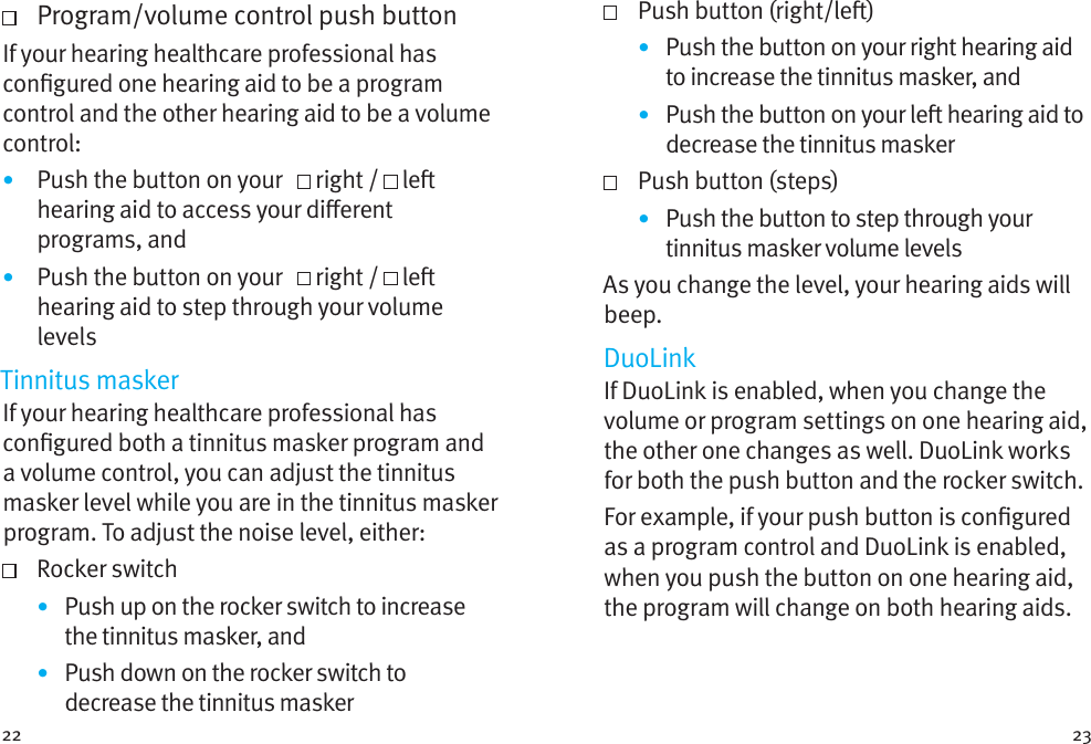 22 23   Program/volume control push buttonIf your hearing healthcare professional has congured one hearing aid to be a program control and the other hearing aid to be a volume control: •  Push the button on your     right /  le hearing aid to access your dierent programs, and•  Push the button on your     right /  le hearing aid to step through your volume levelsTinnitus maskerIf your hearing healthcare professional has congured both a tinnitus masker program and a volume control, you can adjust the tinnitus masker level while you are in the tinnitus masker program. To adjust the noise level, either:   Rocker switch•  Push up on the rocker switch to increase the tinnitus masker, and•  Push down on the rocker switch to decrease the tinnitus masker  Push button (right/le)•  Push the button on your right hearing aid to increase the tinnitus masker, and•  Push the button on your le hearing aid to decrease the tinnitus masker  Push button (steps)•  Push the button to step through your tinnitus masker volume levelsAs you change the level, your hearing aids will beep. DuoLinkIf DuoLink is enabled, when you change the volume or program settings on one hearing aid, the other one changes as well. DuoLink works for both the push button and the rocker switch.For example, if your push button is congured as a program control and DuoLink is enabled, when you push the button on one hearing aid, the program will change on both hearing aids.