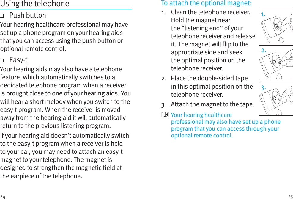 24 25Using the telephone   Push  buttonYour hearing healthcare professional may have set up a phone program on your hearing aids that you can access using the push button or optional remote control.     Easy-tYour hearing aids may also have a telephone feature, which automatically switches to a dedicated telephone program when a receiver is brought close to one of your hearing aids. You will hear a short melody when you switch to the easy-t program. When the receiver is moved away from the hearing aid it will automatically return to the previous listening program.If your hearing aid doesn’t automatically switch to the easy-t program when a receiver is held to your ear, you may need to attach an easy-t magnet to your telephone. The magnet is designed to strengthen the magnetic eld at the earpiece of the telephone.To attach the optional magnet:1.    Clean the telephone receiver. Hold the magnet near the “listening end” of your telephone receiver and release it. The magnet will flip to the appropriate side and seek the optimal position on the telephone receiver.2.    Place the double-sided tape in this optimal position on the telephone receiver. 3.  Attach the magnet to the tape.  Your hearing healthcare professional may also have set up a phone program that you can access through your optional remote control.1.2.3.