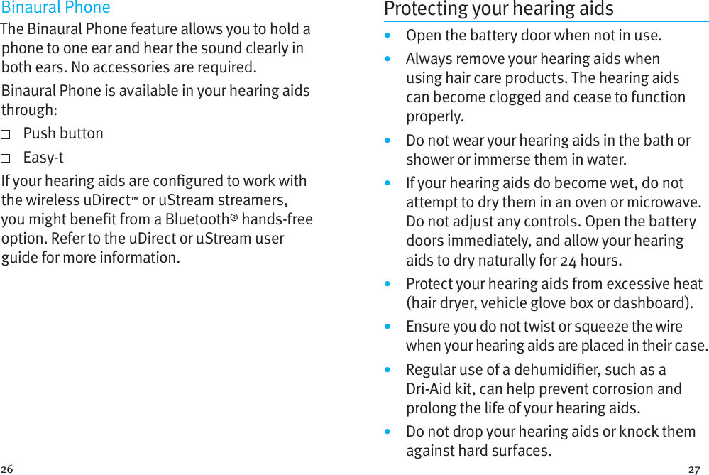 26 27Binaural PhoneThe Binaural Phone feature allows you to hold a phone to one ear and hear the sound clearly in both ears. No accessories are required.Binaural Phone is available in your hearing aids through:   Push  button   Easy-tIf your hearing aids are congured to work with the wireless uDirect™ or uStream streamers, you might benet from a Bluetooth® hands-free option. Refer to the uDirect or uStream user guide for more information. Protecting your hearing aids•  Open the battery door when not in use.•  Always remove your hearing aids when using hair care products. The hearing aids can become clogged and cease to function properly.•  Do not wear your hearing aids in the bath or shower or immerse them in water. •  If your hearing aids do become wet, do not attempt to dry them in an oven or microwave. Do not adjust any controls. Open the battery doors immediately, and allow your hearing aids to dry naturally for 24 hours.•  Protect your hearing aids from excessive heat (hair dryer, vehicle glove box or dashboard).•  Ensure you do not twist or squeeze the wire when your hearing aids are placed in their case. •  Regular use of a dehumidier, such as a  Dri-Aid kit, can help prevent corrosion and prolong the life of your hearing aids. •  Do not drop your hearing aids or knock them against hard surfaces.