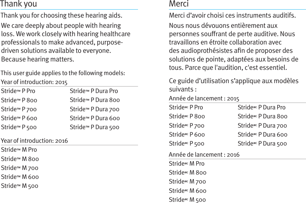 Thank youThank you for choosing these hearing aids. We care deeply about people with hearing loss. We work closely with hearing healthcare professionals to make advanced, purpose-driven solutions available to everyone.  Because hearing matters.MerciMerci d’avoir choisi ces instruments auditifs. Nous nous dévouons entièrement aux personnes sourant de perte auditive. Nous travaillons en étroite collaboration avec des audioprothésistes an de proposer des solutions de pointe, adaptées aux besoins de tous. Parce que l&apos;audition, c&apos;est essentiel.Ce guide d’utilisation s’applique aux modèles suivants : Année de lancement : 2015StrideMC P Pro StrideMC P 800 StrideMC P 700 StrideMC P 600 StrideMC P 500 Année de lancement : 2016StrideMC M Pro StrideMC M 800StrideMC M 700StrideMC M 600StrideMC M 500StrideMC P Dura Pro StrideMC P Dura 800 StrideMC P Dura 700 StrideMC P Dura 600 StrideMC P Dura 500 This user guide applies to the following models: Year of introduction: 2015Stride™ P Pro Stride™ P 800 Stride™ P 700 Stride™ P 600 Stride™ P 500 Year of introduction: 2016Stride™ M Pro Stride™ M 800Stride™ M 700Stride™ M 600Stride™ M 500Stride™ P Dura Pro Stride™ P Dura 800 Stride™ P Dura 700 Stride™ P Dura 600 Stride™ P Dura 500 