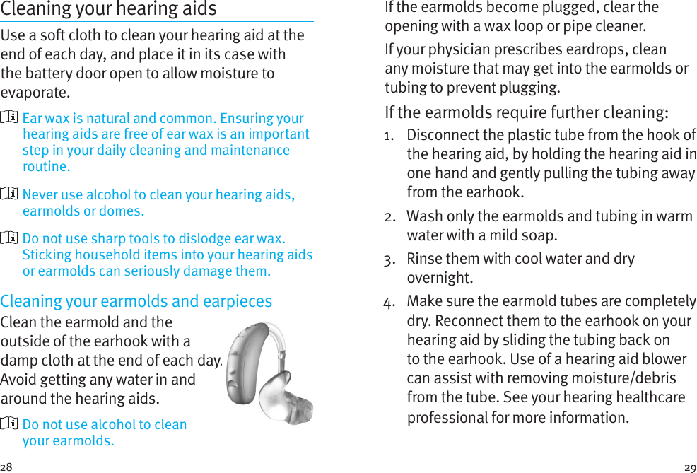 28 29Cleaning your hearing aidsUse a so cloth to clean your hearing aid at the end of each day, and place it in its case with the battery door open to allow moisture to evaporate.  Ear wax is natural and common. Ensuring your hearing aids are free of ear wax is an important step in your daily cleaning and maintenance routine.  Never use alcohol to clean your hearing aids, earmolds or domes.  Do not use sharp tools to dislodge ear wax. Sticking household items into your hearing aids or earmolds can seriously damage them.Cleaning your earmolds and earpiecesClean the earmold and the outside of the earhook with a damp cloth at the end of each day. Avoid getting any water in and around the hearing aids.   Do not use alcohol to clean  your earmolds. If the earmolds become plugged, clear the opening with a wax loop or pipe cleaner. If your physician prescribes eardrops, clean any moisture that may get into the earmolds or tubing to prevent plugging.If the earmolds require further cleaning: 1.   Disconnect the plastic tube from the hook of the hearing aid, by holding the hearing aid in one hand and gently pulling the tubing away from the earhook. 2.   Wash only the earmolds and tubing in warm water with a mild soap. 3.   Rinse them with cool water and dry overnight. 4.   Make sure the earmold tubes are completely dry. Reconnect them to the earhook on your hearing aid by sliding the tubing back on to the earhook. Use of a hearing aid blower can assist with removing moisture/debris from the tube. See your hearing healthcare professional for more information.