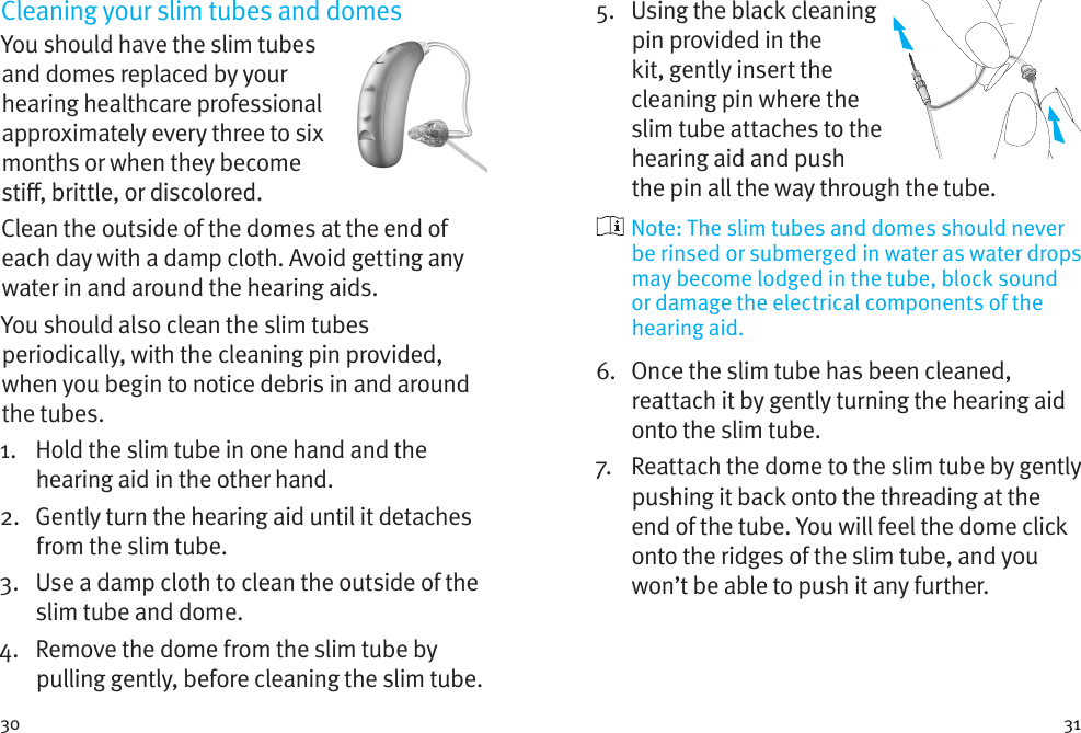 30 31Cleaning your slim tubes and domesYou should have the slim tubes and domes replaced by your hearing healthcare professional approximately every three to six months or when they become sti, brittle, or discolored. Clean the outside of the domes at the end of each day with a damp cloth. Avoid getting any water in and around the hearing aids.You should also clean the slim tubes periodically, with the cleaning pin provided, when you begin to notice debris in and around the tubes.1.    Hold the slim tube in one hand and the hearing aid in the other hand.2.    Gently turn the hearing aid until it detaches from the slim tube.3.    Use a damp cloth to clean the outside of the slim tube and dome.4.    Remove the dome from the slim tube by pulling gently, before cleaning the slim tube.5.    Using the black cleaning pin provided in the kit, gently insert the cleaning pin where the slim tube attaches to the hearing aid and push the pin all the way through the tube.  Note: The slim tubes and domes should never be rinsed or submerged in water as water drops may become lodged in the tube, block sound or damage the electrical components of the hearing aid.6.    Once the slim tube has been cleaned, reattach it by gently turning the hearing aid onto the slim tube.7.   Reattach the dome to the slim tube by gently pushing it back onto the threading at the end of the tube. You will feel the dome click onto the ridges of the slim tube, and you won’t be able to push it any further.