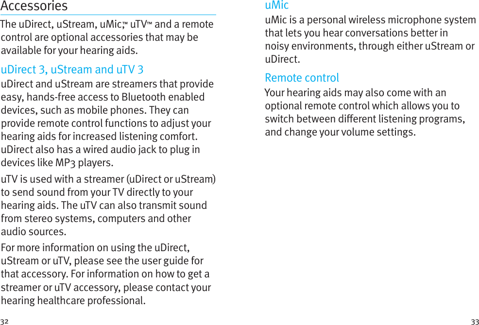 32 33AccessoriesThe uDirect, uStream, uMic,™ uTV™ and a remote control are optional accessories that may be available for your hearing aids. uDirect , uStream and uTV uDirect and uStream are streamers that provide easy, hands-free access to Bluetooth enabled devices, such as mobile phones. They can provide remote control functions to adjust your hearing aids for increased listening comfort. uDirect also has a wired audio jack to plug in devices like MP3 players. uTV is used with a streamer (uDirect or uStream) to send sound from your TV directly to your hearing aids. The uTV can also transmit sound from stereo systems, computers and other audio sources.For more information on using the uDirect, uStream or uTV, please see the user guide for that accessory. For information on how to get a streamer or uTV accessory, please contact your hearing healthcare professional.uMicuMic is a personal wireless microphone system that lets you hear conversations better in noisy environments, through either uStream or uDirect.Remote controlYour hearing aids may also come with an optional remote control which allows you to switch between dierent listening programs,  and change your volume settings.