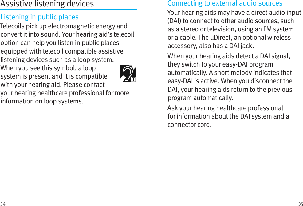 34 35Assistive listening devicesListening in public placesTelecoils pick up electromagnetic energy and convert it into sound. Your hearing aid’s telecoil option can help you listen in public places equipped with telecoil compatible assistive listening devices such as a loop system.  When you see this symbol, a loop system is present and it is compatible with your hearing aid. Please contact your hearing healthcare professional for more information on loop systems.Connecting to external audio sourcesYour hearing aids may have a direct audio input (DAI) to connect to other audio sources, such as a stereo or television, using an FM system or a cable. The uDirect, an optional wireless accessory, also has a DAI jack.When your hearing aids detect a DAI signal, they switch to your easy-DAI program automatically. A short melody indicates that easy-DAI is active. When you disconnect the DAI, your hearing aids return to the previous program automatically.Ask your hearing healthcare professional for information about the DAI system and a connector cord.