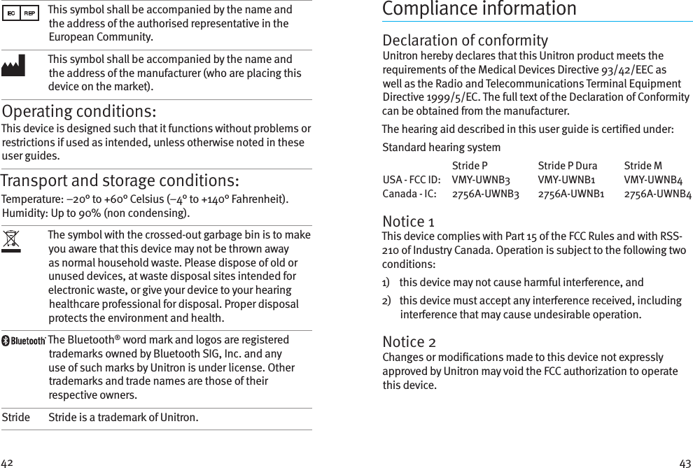 42 43This symbol shall be accompanied by the name and the address of the authorised representative in the European Community.This symbol shall be accompanied by the name and the address of the manufacturer (who are placing this device on the market).Operating conditions:This device is designed such that it functions without problems or restrictions if used as intended, unless otherwise noted in these user guides.Transport and storage conditions:Temperature: –20° to +60° Celsius (–4° to +140° Fahrenheit). Humidity: Up to 90% (non condensing). The symbol with the crossed-out garbage bin is to make you aware that this device may not be thrown away as normal household waste. Please dispose of old or unused devices, at waste disposal sites intended for electronic waste, or give your device to your hearing healthcare professional for disposal. Proper disposal protects the environment and health.The Bluetooth® word mark and logos are registered trademarks owned by Bluetooth SIG, Inc. and any use of such marks by Unitron is under license. Other trademarks and trade names are those of their respective owners.Stride Stride is a trademark of Unitron.Compliance informationDeclaration of conformityUnitron hereby declares that this Unitron product meets the requirements of the Medical Devices Directive 93/42/EEC as well as the Radio and Telecommunications Terminal Equipment Directive 1999/5/EC. The full text of the Declaration of Conformity can be obtained from the manufacturer.The hearing aid described in this user guide is certied under:Standard hearing system  Stride P  Stride P Dura  Stride M USA - FCC ID:   VMY-UWNB3  VMY-UWNB1  VMY-UWNB4 Canada - IC:   2756A-UWNB3  2756A-UWNB1  2756A-UWNB4Notice 1This device complies with Part 15 of the FCC Rules and with RSS-210 of Industry Canada. Operation is subject to the following two conditions:1)    this device may not cause harmful interference, and2)    this device must accept any interference received, including interference that may cause undesirable operation.Notice 2Changes or modications made to this device not expressly approved by Unitron may void the FCC authorization to operate this device.