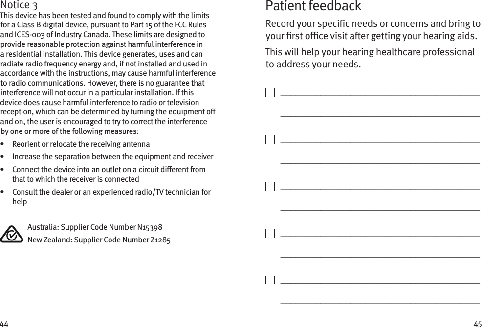 44 45Notice 3This device has been tested and found to comply with the limits for a Class B digital device, pursuant to Part 15 of the FCC Rules and ICES-003 of Industry Canada. These limits are designed to provide reasonable protection against harmful interference in a residential installation. This device generates, uses and can radiate radio frequency energy and, if not installed and used in accordance with the instructions, may cause harmful interference to radio communications. However, there is no guarantee that interference will not occur in a particular installation. If this device does cause harmful interference to radio or television reception, which can be determined by turning the equipment o and on, the user is encouraged to try to correct the interference by one or more of the following measures:•   Reorient or relocate the receiving antenna•   Increase the separation between the equipment and receiver•    Connect the device into an outlet on a circuit dierent from that to which the receiver is connected•    Consult the dealer or an experienced radio/TV technician for help  Australia: Supplier Code Number N15398  New Zealand: Supplier Code Number Z1285Patient feedbackRecord your specic needs or concerns and bring to your rst oce visit aer getting your hearing aids. This will help your hearing healthcare professional to address your needs.    ________________________________________   ________________________________________    ________________________________________   ________________________________________    ________________________________________   ________________________________________    ________________________________________   ________________________________________    ________________________________________   ________________________________________