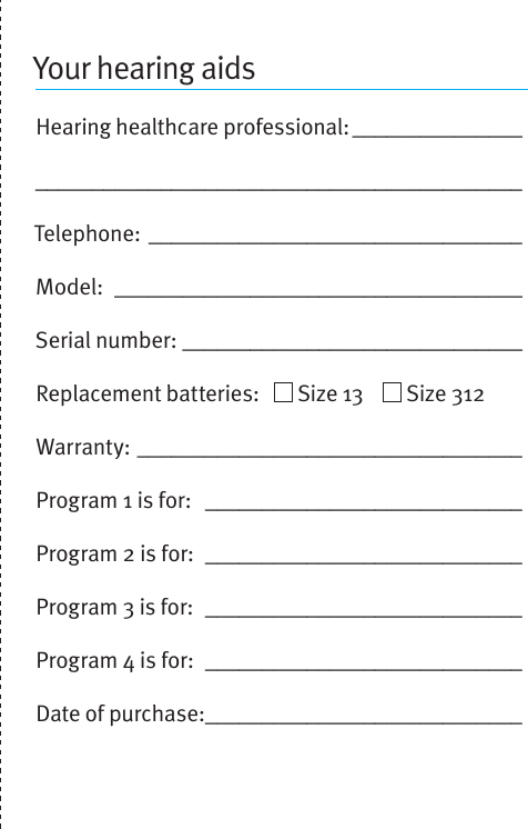 Your hearing aidsHearing healthcare professional: __________________________________________________________Telephone: _________________________________Model:  ____________________________________Serial number: ______________________________Replacement batteries:     Size 13      Size 312Warranty: __________________________________Program 1 is for:  ____________________________Program 2 is for:  ____________________________Program 3 is for:  ____________________________Program 4 is for:  ____________________________Date of purchase: ____________________________