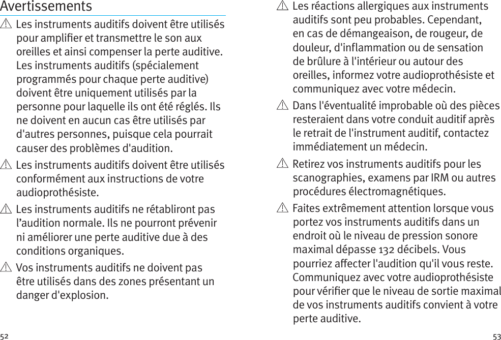 52 53Avertissements   Les instruments auditifs doivent être utilisés pour amplier et transmettre le son aux oreilles et ainsi compenser la perte auditive. Les instruments auditifs (spécialement programmés pour chaque perte auditive) doivent être uniquement utilisés par la personne pour laquelle ils ont été réglés. Ils ne doivent en aucun cas être utilisés par d&apos;autres personnes, puisque cela pourrait causer des problèmes d&apos;audition.   Les instruments auditifs doivent être utilisés conformément aux instructions de votre audioprothésiste.    Les instruments auditifs ne rétabliront pas l’audition normale. Ils ne pourront prévenir ni améliorer une perte auditive due à des conditions organiques.    Vos instruments auditifs ne doivent pas être utilisés dans des zones présentant un danger d&apos;explosion.    Les réactions allergiques aux instruments auditifs sont peu probables. Cependant, en cas de démangeaison, de rougeur, de douleur, d&apos;inflammation ou de sensation de brûlure à l&apos;intérieur ou autour des oreilles, informez votre audioprothésiste et communiquez avec votre médecin.    Dans l&apos;éventualité improbable où des pièces resteraient dans votre conduit auditif après le retrait de l&apos;instrument auditif, contactez immédiatement un médecin.    Retirez vos instruments auditifs pour les scanographies, examens par IRM ou autres procédures électromagnétiques.   Faites extrêmement attention lorsque vous portez vos instruments auditifs dans un endroit où le niveau de pression sonore maximal dépasse 132 décibels. Vous pourriez aecter l&apos;audition qu&apos;il vous reste. Communiquez avec votre audioprothésiste pour vérier que le niveau de sortie maximal de vos instruments auditifs convient à votre perte auditive.