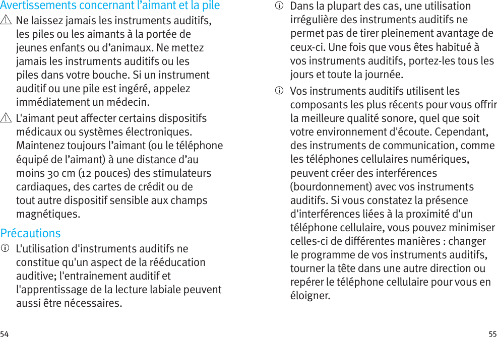 54 55Avertissements concernant l’aimant et la pile   Ne laissez jamais les instruments auditifs, les piles ou les aimants à la portée de jeunes enfants ou d’animaux. Ne mettez jamais les instruments auditifs ou les piles dans votre bouche. Si un instrument auditif ou une pile est ingéré, appelez immédiatement un médecin.   L&apos;aimant peut aecter certains dispositifs médicaux ou systèmes électroniques. Maintenez toujours l’aimant (ou le téléphone équipé de l’aimant) à une distance d’au moins 30cm (12pouces) des stimulateurs cardiaques, des cartes de crédit ou de tout autre dispositif sensible aux champs magnétiques.Précautions   L&apos;utilisation d&apos;instruments auditifs ne constitue qu&apos;un aspect de la rééducation auditive; l&apos;entrainement auditif et l&apos;apprentissage de la lecture labiale peuvent aussi être nécessaires.   Dans la plupart des cas, une utilisation irrégulière des instruments auditifs ne permet pas de tirer pleinement avantage de ceux-ci. Une fois que vous êtes habitué à vos instruments auditifs, portez-les tous les jours et toute la journée.   Vos instruments auditifs utilisent les composants les plus récents pour vous orir la meilleure qualité sonore, quel que soit votre environnement d&apos;écoute. Cependant, des instruments de communication, comme les téléphones cellulaires numériques, peuvent créer des interférences (bourdonnement) avec vos instruments auditifs. Si vous constatez la présence d&apos;interférences liées à la proximité d&apos;un téléphone cellulaire, vous pouvez minimiser celles-ci de diérentes manières : changer le programme de vos instruments auditifs, tourner la tête dans une autre direction ou repérer le téléphone cellulaire pour vous en éloigner.