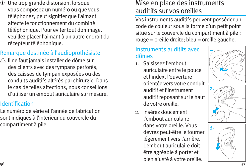 56 57Mise en place des instruments auditifs sur vos oreillesVos instruments auditifs peuvent posséder un code de couleur sous la forme d’un petit point situé sur le couvercle du compartiment à pile: rouge = oreille droite; bleu = oreille gauche. Instruments auditifs avec dômes1.   Saisissez  l’embout auriculaire entre le pouce et l’index, l’ouverture orientée vers votre conduit auditif et l’instrument auditif reposant sur le haut de votre oreille. 2.   Insérez  doucement l&apos;embout auriculaire dans votre oreille. Vous devrez peut-être le tourner légèrement vers l&apos;arrière. L&apos;embout auriculaire doit être agréable à porter et bien ajusté à votre oreille.    Une trop grande distorsion, lorsque vous composez un numéro ou que vous téléphonez, peut signier que l&apos;aimant aecte le fonctionnement du combiné téléphonique. Pour éviter tout dommage, veuillez placer l&apos;aimant à un autre endroit du récepteur téléphonique.Remarque destinée à l&apos;audioprothésiste   Il ne faut jamais installer de dôme sur des clients avec des tympans perforés, des caisses de tympan exposées ou des conduits auditifs altérés par chirurgie. Dans le cas de telles aections, nous conseillons d’utiliser un embout auriculaire sur mesure.IdenticationLe numéro de série et l&apos;année de fabrication sont indiqués à l&apos;intérieur du couvercle du compartiment à pile.1.2.3.