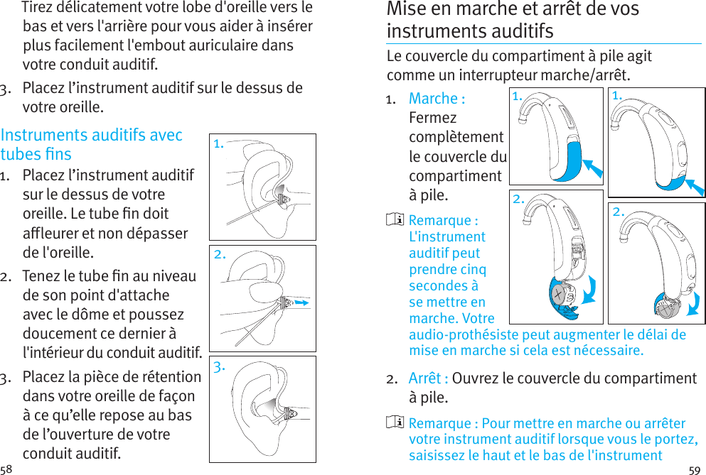 58 59Tirez délicatement votre lobe d&apos;oreille vers le bas et vers l&apos;arrière pour vous aider à insérer plus facilement l&apos;embout auriculaire dans votre conduit auditif.3.   Placez l’instrument auditif sur le dessus de votre oreille.Instruments auditifs avec tubes ns 1.    Placez  l’instrument  auditif sur le dessus de votre oreille. Le tube n doit aleurer et non dépasser  de l&apos;oreille. 2.   Tenez le tube n au niveau de son point d&apos;attache avec le dôme et poussez doucement ce dernier à l&apos;intérieur du conduit auditif.3.   Placez la pièce de rétention dans votre oreille de façon  à ce qu’elle repose au bas de l’ouverture de votre conduit auditif.Mise en marche et arrêt de vos instruments auditifs Le couvercle du compartiment à pile agit comme un interrupteur marche/arrêt.1.  Marche :  Fermez complètement le couvercle du compartiment à pile.     Remarque  : L&apos;instrument auditif peut prendre cinq secondes à se mettre en marche. Votre audio-prothésiste peut augmenter le délai de mise en marche si cela est nécessaire.2.  Arrêt : Ouvrez le couvercle du compartiment à pile.    Remarque : Pour mettre en marche ou arrêter votre instrument auditif lorsque vous le portez, saisissez le haut et le bas de l&apos;instrument 1.2. 2.1.1.3.2.