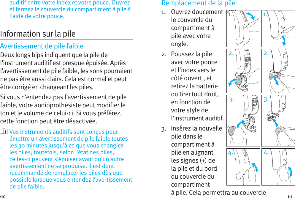 60 61auditif entre votre index et votre pouce. Ouvrez et fermez le couvercle du compartiment à pile à l&apos;aide de votre pouce.Information sur la pileAvertissement de pile faibleDeux longs bips indiquent que la pile de l&apos;instrument auditif est presque épuisée. Après l&apos;avertissement de pile faible, les sons pourraient ne pas être aussi clairs. Cela est normal et peut être corrigé en changeant les piles.Si vous n’entendez pas l’avertissement de pile faible, votre audioprothésiste peut modier le ton et le volume de celui-ci. Si vous préférez, cette fonction peut être désactivée.  Vos instruments auditifs sont conçus pour émettre un avertissement de pile faible toutes les 30 minutes jusqu&apos;à ce que vous changiez les piles; toutefois, selon l&apos;état des piles, celles-ci peuvent s&apos;épuiser avant qu&apos;un autre avertissement ne se produise. Il est donc recommandé de remplacer les piles dès que possible lorsque vous entendez l&apos;avertissement de pile faible.Remplacement de la pile1.   Ouvrez  doucement le couvercle du compartiment à pile avec votre ongle. 2.   Poussez la pile avec votre pouce et l’index vers le côté ouvert , et retirez la batterie ou tirer tout droit, en fonction de votre style de l’instrument auditif.3.   Insérez la nouvelle pile dans le compartiment à pile en alignant les signes (+) de la pile et du bord du couvercle du compartiment à pile. Cela permettra au couvercle 1. 1.2. 2.3. 3.4. 4.