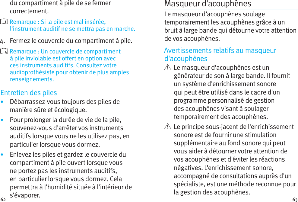 62 63du compartiment à pile de se fermer correctement.  Remarque : Si la pile est mal insérée, l&apos;instrument auditif ne se mettra pas en marche.4.   Fermez le couvercle du compartiment à pile.   Remarque : Un couvercle de compartiment à pile inviolable est oert en option avec ces instruments auditifs. Consultez votre audioprothésiste pour obtenir de plus amples renseignements.Entretien des piles•  Débarrassez-vous toujours des piles de manière sûre et écologique.•  Pour prolonger la durée de vie de la pile, souvenez-vous d&apos;arrêter vos instruments auditifs lorsque vous ne les utilisez pas, en particulier lorsque vous dormez.•  Enlevez les piles et gardez le couvercle du compartiment à pile ouvert lorsque vous ne portez pas les instruments auditifs, en particulier lorsque vous dormez. Cela permettra à l&apos;humidité située à l&apos;intérieur de s&apos;évaporer.Masqueur d&apos;acouphènes Le masqueur d’acouphènes soulage temporairement les acouphènes grâce à un bruit à large bande qui détourne votre attention de vos acouphènes.Avertissements relatifs au masqueur d&apos;acouphènes   Le masqueur d’acouphènes est un générateur de son à large bande. Il fournit un système d&apos;enrichissement sonore qui peut être utilisé dans le cadre d&apos;un programme personnalisé de gestion des acouphènes visant à soulager temporairement des acouphènes.   Le principe sous-jacent de l&apos;enrichissement sonore est de fournir une stimulation supplémentaire au fond sonore qui peut vous aider à détourner votre attention de vos acouphènes et d&apos;éviter les réactions négatives. L&apos;enrichissement sonore, accompagné de consultations auprès d&apos;un spécialiste, est une méthode reconnue pour la gestion des acouphènes.