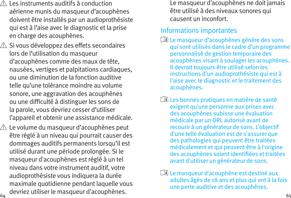 64 65   Les instruments auditifs à conduction aérienne munis du masqueur d’acouphènes doivent être installés par un audioprothésiste qui est à l’aise avec le diagnostic et la prise en charge des acouphènes.    Si vous développez des eets secondaires lors de l’utilisation du masqueur d’acouphènes comme des maux de tête, nausées, vertiges et palpitations cardiaques, ou une diminution de la fonction auditive telle qu’une tolérance moindre au volume sonore, une aggravation des acouphènes ou une diculté à distinguer les sons de la parole, vous devriez cesser d’utiliser l’appareil et obtenir une assistance médicale.   Le volume du masqueur d’acouphènes peut être réglé à un niveau qui pourrait causer des dommages auditifs permanents lorsqu’il est utilisé durant une période prolongée. Si le masqueur d&apos;acouphènes est réglé à un tel niveau dans votre instrument auditif, votre audioprothésiste vous indiquera la durée maximale quotidienne pendant laquelle vous devriez utiliser le masqueur d&apos;acouphènes. Le masqueur d&apos;acouphènes ne doit jamais être utilisé à des niveaux sonores qui causent un inconfort.Informations importantes  Le masqueur d’acouphènes génère des sons qui sont utilisés dans le cadre d’un programme personnalisé de gestion temporaire des acouphènes visant à soulager les acouphènes. Il devrait toujours être utilisé selon les instructions d&apos;un audioprothésiste qui est à l&apos;aise avec le diagnostic et le traitement des acouphènes.  Les bonnes pratiques en matière de santé exigent qu&apos;une personne aux prises avec des acouphènes subisse une évaluation médicale par un ORL autorisé avant de recourir à un générateur de sons. L&apos;objectif d&apos;une telle évaluation est de s&apos;assurer que des pathologies qui peuvent être traitées médicalement et qui peuvent être à l&apos;origine des acouphènes soient identiées et traitées avant d&apos;utiliser un générateur de sons.  Le masqueur d&apos;acouphène est destiné aux adultes âgés de 18 ans et plus qui ont à la fois une perte auditive et des acouphènes.