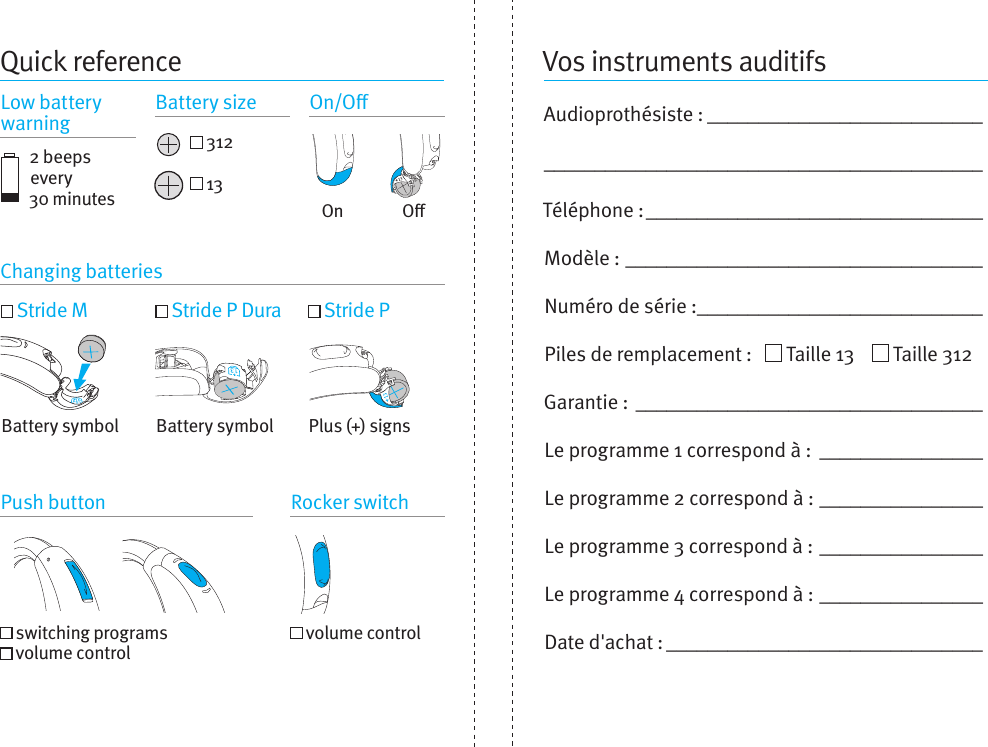 Vos instruments auditifsAudioprothésiste : ______________________________________________________________________Téléphone : _________________________________Modèle :  ___________________________________Numéro de série : ____________________________Piles de remplacement :     Taille 13      Taille 312Garantie : __________________________________Le programme 1 correspond à :  ________________Le programme 2 correspond à :  ________________Le programme 3 correspond à :  ________________Le programme 4 correspond à :  ________________Date d&apos;achat : _______________________________Quick reference2 beeps every  30 minutesChanging batteriesPush button Rocker switch Stride M  Stride P Dura  Stride P  switching programs   volume control  volume controlPlus (+) signsBattery symbol Battery symbolOOn 312 13Low battery warning Battery size On/O