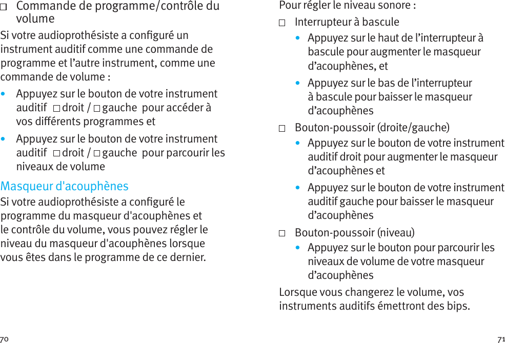 70 71   Commande de programme/contrôle du volumeSi votre audioprothésiste a conguré un instrument auditif comme une commande de programme et l’autre instrument, comme une commande de volume: •  Appuyez sur le bouton de votre instrument auditif     droit /   gauche  pour accéder à vos diérents programmes et•  Appuyez sur le bouton de votre instrument auditif     droit /   gauche  pour parcourir les niveaux de volumeMasqueur d&apos;acouphènesSi votre audioprothésiste a conguré le programme du masqueur d&apos;acouphènes et le contrôle du volume, vous pouvez régler le niveau du masqueur d&apos;acouphènes lorsque vous êtes dans le programme de ce dernier. Pour régler le niveau sonore :   Interrupteur à bascule•  Appuyez sur le haut de l’interrupteur à bascule pour augmenter le masqueur d’acouphènes, et•  Appuyez sur le bas de l’interrupteur à bascule pour baisser le masqueur d’acouphènes  Bouton-poussoir (droite/gauche)•  Appuyez sur le bouton de votre instrument auditif droit pour augmenter le masqueur d’acouphènes et•  Appuyez sur le bouton de votre instrument auditif gauche pour baisser le masqueur d’acouphènes  Bouton-poussoir (niveau)•  Appuyez sur le bouton pour parcourir les niveaux de volume de votre masqueur d’acouphènesLorsque vous changerez le volume, vos instruments auditifs émettront des bips. 