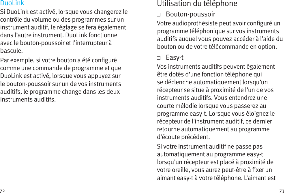 72 73DuoLinkSi DuoLink est activé, lorsque vous changerez le contrôle du volume ou des programmes sur un instrument auditif, le réglage se fera également dans l’autre instrument. DuoLink fonctionne avec le bouton-poussoir et l’interrupteur à bascule.Par exemple, si votre bouton a été conguré comme une commande de programme et que DuoLink est activé, lorsque vous appuyez sur le bouton-poussoir sur un de vos instruments auditifs, le programme change dans les deux instruments auditifs.Utilisation du téléphone   Bouton-poussoirVotre audioprothésiste peut avoir conguré un programme téléphonique sur vos instruments auditifs auquel vous pouvez accéder à l’aide du bouton ou de votre télécommande en option.     Easy-tVos instruments auditifs peuvent également être dotés d’une fonction téléphone qui se déclenche automatiquement lorsqu’un récepteur se situe à proximité de l’un de vos instruments auditifs. Vous entendrez une courte mélodie lorsque vous passerez au programme easy-t. Lorsque vous éloignez le récepteur de l&apos;instrument auditif, ce dernier retourne automatiquement au programme d&apos;écoute précédent.Si votre instrument auditif ne passe pas automatiquement au programme easy-t lorsqu’un récepteur est placé à proximité de votre oreille, vous aurez peut-être à xer un aimant easy-t à votre téléphone. L’aimant est 