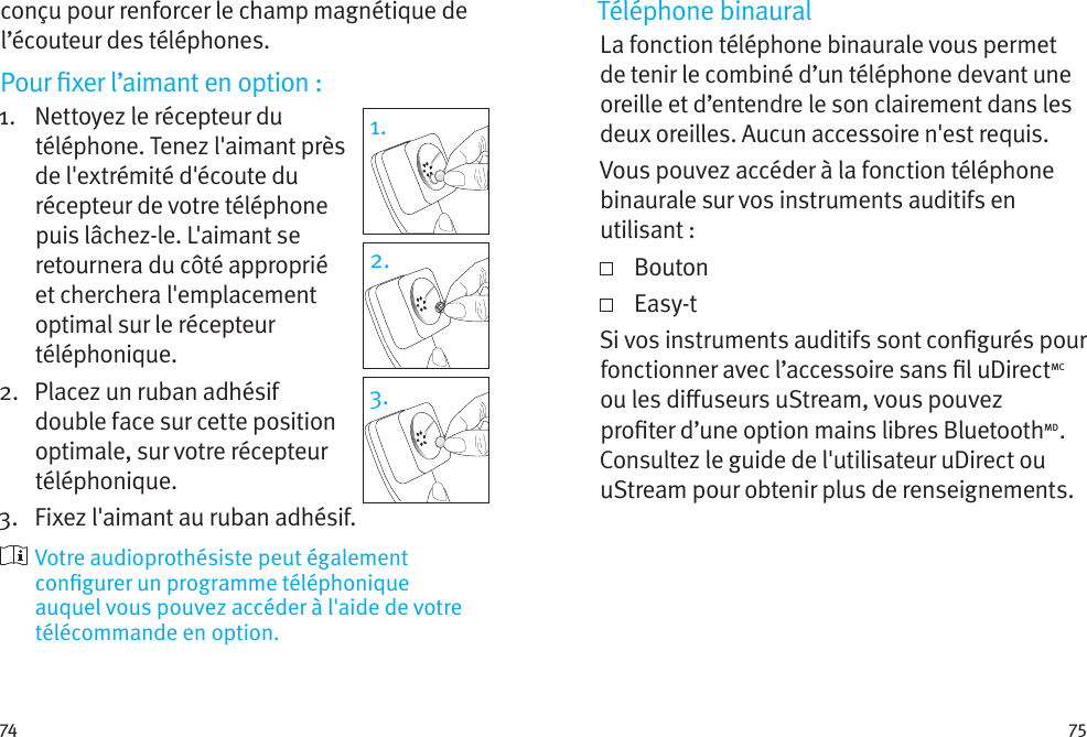 74 75conçu pour renforcer le champ magnétique de l’écouteur des téléphones.Pour xer l’aimant en option:1.    Nettoyez le récepteur du téléphone. Tenez l&apos;aimant près de l&apos;extrémité d&apos;écoute du récepteur de votre téléphone puis lâchez-le. L&apos;aimant se retournera du côté approprié et cherchera l&apos;emplacement optimal sur le récepteur téléphonique.2.    Placez un ruban adhésif double face sur cette position optimale, sur votre récepteur téléphonique. 3.  Fixez l&apos;aimant au ruban adhésif.  Votre audioprothésiste peut également congurer un programme téléphonique auquel vous pouvez accéder à l&apos;aide de votre télécommande en option.1.2.3.Téléphone binauralLa fonction téléphone binaurale vous permet de tenir le combiné d’un téléphone devant une oreille et d’entendre le son clairement dans les deux oreilles. Aucun accessoire n&apos;est requis.Vous pouvez accéder à la fonction téléphone binaurale sur vos instruments auditifs en utilisant:   Bouton   Easy-tSi vos instruments auditifs sont congurés pour fonctionner avec l’accessoire sans l uDirectMC ou les diuseurs uStream, vous pouvez proter d’une option mains libres BluetoothMD. Consultez le guide de l&apos;utilisateur uDirect ou uStream pour obtenir plus de renseignements. 