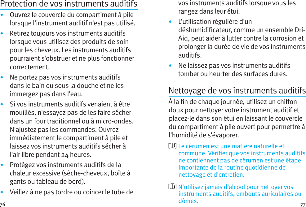 76 77Protection de vos instruments auditifs•  Ouvrez le couvercle du compartiment à pile lorsque l&apos;instrument auditif n&apos;est pas utilisé.•  Retirez toujours vos instruments auditifs lorsque vous utilisez des produits de soin pour les cheveux. Les instruments auditifs pourraient s&apos;obstruer et ne plus fonctionner correctement.•  Ne portez pas vos instruments auditifs dans le bain ou sous la douche et ne les immergez pas dans l&apos;eau. •  Si vos instruments auditifs venaient à être mouillés, n&apos;essayez pas de les faire sécher dans un four traditionnel ou à micro-ondes. N&apos;ajustez pas les commandes. Ouvrez immédiatement le compartiment à pile et laissez vos instruments auditifs sécher à l&apos;air libre pendant 24 heures.•  Protégez vos instruments auditifs de la chaleur excessive (sèche-cheveux, boîte à gants ou tableau de bord).•  Veillez à ne pas tordre ou coincer le tube de vos instruments auditifs lorsque vous les rangez dans leur étui. •  L&apos;utilisation régulière d&apos;un déshumidicateur, comme un ensemble Dri-Aid, peut aider à lutter contre la corrosion et prolonger la durée de vie de vos instruments auditifs. •  Ne laissez pas vos instruments auditifs tomber ou heurter des surfaces dures.Nettoyage de vos instruments auditifsÀ la n de chaque journée, utilisez un chion doux pour nettoyer votre instrument auditif et placez-le dans son étui en laissant le couvercle du compartiment à pile ouvert pour permettre à l&apos;humidité de s&apos;évaporer.  Le cérumen est une matière naturelle et commune. Vérier que vos instruments auditifs ne contiennent pas de cérumen est une étape importante de la routine quotidienne de nettoyage et d&apos;entretien.  N&apos;utilisez jamais d&apos;alcool pour nettoyer vos instruments auditifs, embouts auriculaires ou dômes.