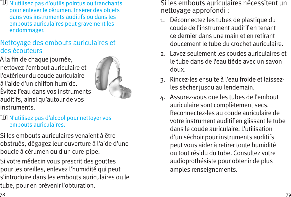 78 79  N&apos;utilisez pas d&apos;outils pointus ou tranchants pour enlever le cérumen. Insérer des objets dans vos instruments auditifs ou dans les embouts auriculaires peut gravement les endommager.Nettoyage des embouts auriculaires et  des écouteursÀ la n de chaque journée, nettoyez l&apos;embout auriculaire et l&apos;extérieur du coude auriculaire à l&apos;aide d&apos;un chion humide. Évitez l’eau dans vos instruments auditifs, ainsi qu’autour de vos instruments.   N&apos;utilisez pas d&apos;alcool pour nettoyer vos embouts auriculaires. Si les embouts auriculaires venaient à être obstrués, dégagez leur ouverture à l&apos;aide d&apos;une boucle à cérumen ou d&apos;un cure-pipe. Si votre médecin vous prescrit des gouttes pour les oreilles, enlevez l&apos;humidité qui peut s&apos;introduire dans les embouts auriculaires ou le tube, pour en prévenir l&apos;obturation.Si les embouts auriculaires nécessitent un nettoyage approfondi : 1.   Déconnectez les tubes de plastique du coude de l’instrument auditif en tenant ce dernier dans une main et en retirant doucement le tube du crochet auriculaire. 2.   Lavez seulement les coudes auriculaires et le tube dans de l’eau tiède avec un savon doux. 3.   Rincez-les ensuite à l&apos;eau froide et laissez-les sécher jusqu&apos;au lendemain. 4.   Assurez-vous que les tubes de l&apos;embout auriculaire sont complètement secs. Reconnectez-les au coude auriculaire de votre instrument auditif en glissant le tube dans le coude auriculaire. L’utilisation d’un séchoir pour instruments auditifs peut vous aider à retirer toute humidité ou tout résidu du tube. Consultez votre audioprothésiste pour obtenir de plus amples renseignements.