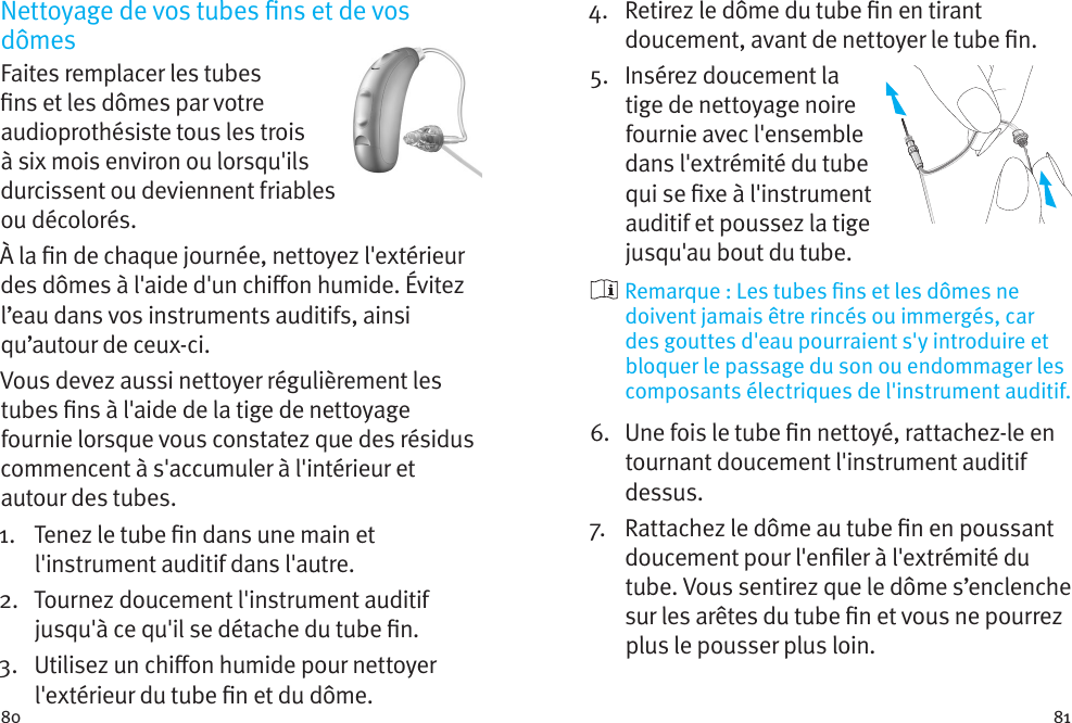 80 81Nettoyage de vos tubes ns et de vos dômesFaites remplacer les tubes ns et les dômes par votre audioprothésiste tous les trois à six mois environ ou lorsqu&apos;ils durcissent ou deviennent friables ou décolorés. À la n de chaque journée, nettoyez l&apos;extérieur des dômes à l&apos;aide d&apos;un chion humide. Évitez l’eau dans vos instruments auditifs, ainsi qu’autour de ceux-ci.Vous devez aussi nettoyer régulièrement les tubes ns à l&apos;aide de la tige de nettoyage fournie lorsque vous constatez que des résidus commencent à s&apos;accumuler à l&apos;intérieur et autour des tubes.1.    Tenez le tube n dans une main et l&apos;instrument auditif dans l&apos;autre.2.    Tournez doucement l&apos;instrument auditif jusqu&apos;à ce qu&apos;il se détache du tube n.3.    Utilisez un chion humide pour nettoyer l&apos;extérieur du tube n et du dôme.4.    Retirez le dôme du tube n en tirant doucement, avant de nettoyer le tube n.5.    Insérez doucement la tige de nettoyage noire fournie avec l&apos;ensemble dans l&apos;extrémité du tube qui se xe à l&apos;instrument auditif et poussez la tige jusqu&apos;au bout du tube.  Remarque : Les tubes ns et les dômes ne doivent jamais être rincés ou immergés, car des gouttes d&apos;eau pourraient s&apos;y introduire et bloquer le passage du son ou endommager les composants électriques de l&apos;instrument auditif.6.    Une fois le tube n nettoyé, rattachez-le en tournant doucement l&apos;instrument auditif dessus.7.   Rattachez le dôme au tube n en poussant doucement pour l&apos;enler à l&apos;extrémité du tube. Vous sentirez que le dôme s’enclenche sur les arêtes du tube n et vous ne pourrez plus le pousser plus loin.