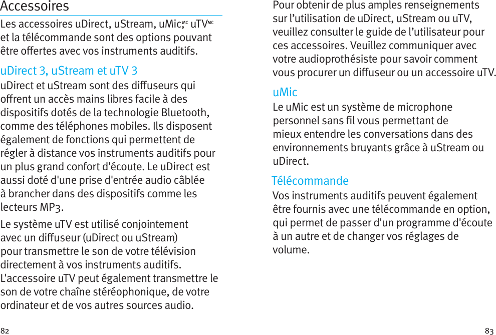 82 83AccessoiresLes accessoires uDirect, uStream, uMic,MC uTVMC et la télécommande sont des options pouvant être oertes avec vos instruments auditifs. uDirect , uStream et uTV uDirect et uStream sont des diuseurs qui orent un accès mains libres facile à des dispositifs dotés de la technologie Bluetooth, comme des téléphones mobiles. Ils disposent également de fonctions qui permettent de régler à distance vos instruments auditifs pour un plus grand confort d&apos;écoute. Le uDirect est aussi doté d&apos;une prise d&apos;entrée audio câblée à brancher dans des dispositifs comme les lecteurs MP3. Le système uTV est utilisé conjointement avec un diuseur (uDirect ou uStream) pour transmettre le son de votre télévision directement à vos instruments auditifs. L&apos;accessoire uTV peut également transmettre le son de votre chaîne stéréophonique, de votre ordinateur et de vos autres sources audio.Pour obtenir de plus amples renseignements sur l’utilisation de uDirect, uStream ou uTV, veuillez consulter le guide de l’utilisateur pour ces accessoires. Veuillez communiquer avec votre audioprothésiste pour savoir comment vous procurer un diuseur ou un accessoire uTV.uMicLe uMic est un système de microphone personnel sans l vous permettant de mieux entendre les conversations dans des environnements bruyants grâce à uStream ou uDirect.TélécommandeVos instruments auditifs peuvent également être fournis avec une télécommande en option, qui permet de passer d&apos;un programme d&apos;écoute à un autre et de changer vos réglages de volume.