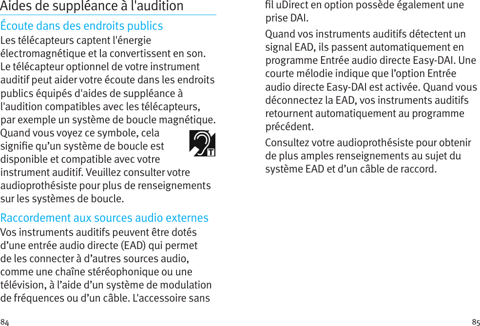 84 85Aides de suppléance à l&apos;auditionÉcoute dans des endroits publicsLes télécapteurs captent l&apos;énergie électromagnétique et la convertissent en son. Le télécapteur optionnel de votre instrument auditif peut aider votre écoute dans les endroits publics équipés d&apos;aides de suppléance à l&apos;audition compatibles avec les télécapteurs, par exemple un système de boucle magnétique.  Quand vous voyez ce symbole, cela signie qu’un système de boucle est disponible et compatible avec votre instrument auditif. Veuillez consulter votre audioprothésiste pour plus de renseignements sur les systèmes de boucle.Raccordement aux sources audio externesVos instruments auditifs peuvent être dotés d’une entrée audio directe (EAD) qui permet de les connecter à d’autres sources audio, comme une chaîne stéréophonique ou une télévision, à l’aide d’un système de modulation de fréquences ou d’un câble. L&apos;accessoire sans l uDirect en option possède également une prise DAI.Quand vos instruments auditifs détectent un signal EAD, ils passent automatiquement en programme Entrée audio directe Easy-DAI. Une courte mélodie indique que l’option Entrée audio directe Easy-DAI est activée. Quand vous déconnectez la EAD, vos instruments auditifs retournent automatiquement au programme précédent.Consultez votre audioprothésiste pour obtenir de plus amples renseignements au sujet du système EAD et d’un câble de raccord.