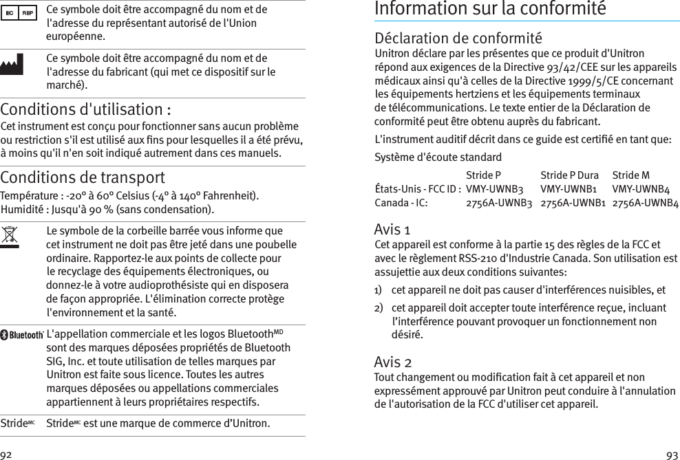 92 93Ce symbole doit être accompagné du nom et de l&apos;adresse du représentant autorisé de l&apos;Union européenne.Ce symbole doit être accompagné du nom et de l&apos;adresse du fabricant (qui met ce dispositif sur le marché).Conditions d&apos;utilisation :Cet instrument est conçu pour fonctionner sans aucun problème ou restriction s&apos;il est utilisé aux ns pour lesquelles il a été prévu, à moins qu&apos;il n&apos;en soit indiqué autrement dans ces manuels.Conditions de transportTempérature : -20° à 60° Celsius (-4° à 140° Fahrenheit). Humidité : Jusqu&apos;à 90 % (sans condensation). Le symbole de la corbeille barrée vous informe que cet instrument ne doit pas être jeté dans une poubelle ordinaire. Rapportez-le aux points de collecte pour le recyclage des équipements électroniques, ou donnez-le à votre audioprothésiste qui en disposera de façon appropriée. L&apos;élimination correcte protège l&apos;environnement et la santé.L&apos;appellation commerciale et les logos BluetoothMD sont des marques déposées propriétés de Bluetooth SIG, Inc. et toute utilisation de telles marques par Unitron est faite sous licence. Toutes les autres marques déposées ou appellations commerciales appartiennent à leurs propriétaires respectifs.StrideMC StrideMC est une marque de commerce d’Unitron.Information sur la conformitéDéclaration de conformitéUnitron déclare par les présentes que ce produit d&apos;Unitron répond aux exigences de la Directive 93/42/CEE sur les appareils médicaux ainsi qu&apos;à celles de la Directive 1999/5/CE concernant les équipements hertziens et les équipements terminaux de télécommunications. Le texte entier de la Déclaration de conformité peut être obtenu auprès du fabricant.L&apos;instrument auditif décrit dans ce guide est certié en tant que:Système d&apos;écoute standard  Stride P  Stride P Dura  Stride M États-Unis - FCC ID :  VMY-UWNB3  VMY-UWNB1  VMY-UWNB4 Canada - IC:   2756A-UWNB3  2756A-UWNB1  2756A-UWNB4Avis 1Cet appareil est conforme à la partie 15 des règles de la FCC et avec le règlement RSS-210 d&apos;Industrie Canada. Son utilisation est assujettie aux deux conditions suivantes:1)     cet appareil ne doit pas causer d&apos;interférences nuisibles, et2)    cet appareil doit accepter toute interférence reçue, incluant l’interférence pouvant provoquer un fonctionnement non désiré.Avis 2Tout changement ou modication fait à cet appareil et non expressément approuvé par Unitron peut conduire à l&apos;annulation de l&apos;autorisation de la FCC d&apos;utiliser cet appareil.