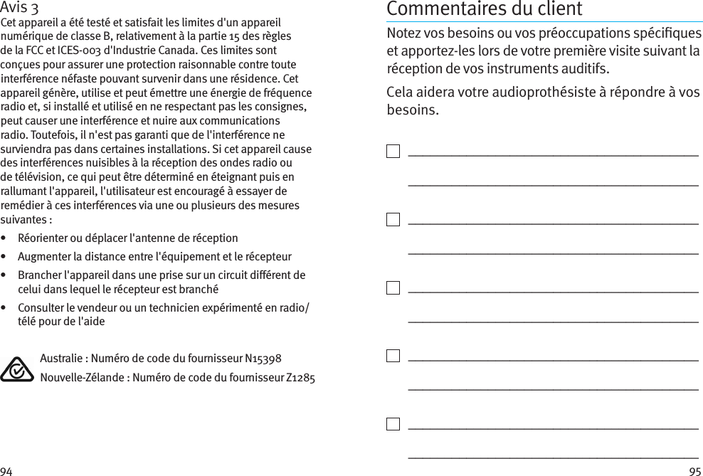 94 95Avis 3Cet appareil a été testé et satisfait les limites d&apos;un appareil numérique de classe B, relativement à la partie 15 des règles de la FCC et ICES-003 d&apos;Industrie Canada. Ces limites sont conçues pour assurer une protection raisonnable contre toute interférence néfaste pouvant survenir dans une résidence. Cet appareil génère, utilise et peut émettre une énergie de fréquence radio et, si installé et utilisé en ne respectant pas les consignes, peut causer une interférence et nuire aux communications radio. Toutefois, il n&apos;est pas garanti que de l&apos;interférence ne surviendra pas dans certaines installations. Si cet appareil cause des interférences nuisibles à la réception des ondes radio ou de télévision, ce qui peut être déterminé en éteignant puis en rallumant l&apos;appareil, l&apos;utilisateur est encouragé à essayer de remédier à ces interférences via une ou plusieurs des mesures suivantes :•   Réorienter ou déplacer l&apos;antenne de réception•   Augmenter la distance entre l&apos;équipement et le récepteur•    Brancher l&apos;appareil dans une prise sur un circuit diérent de celui dans lequel le récepteur est branché•    Consulter le vendeur ou un technicien expérimenté en radio/ télé pour de l&apos;aide  Australie : Numéro de code du fournisseur N15398  Nouvelle-Zélande : Numéro de code du fournisseur Z1285Commentaires du clientNotez vos besoins ou vos préoccupations spéciques et apportez-les lors de votre première visite suivant la réception de vos instruments auditifs. Cela aidera votre audioprothésiste à répondre à vos besoins.    ________________________________________   ________________________________________    ________________________________________   ________________________________________    ________________________________________   ________________________________________    ________________________________________   ________________________________________    ________________________________________   ________________________________________