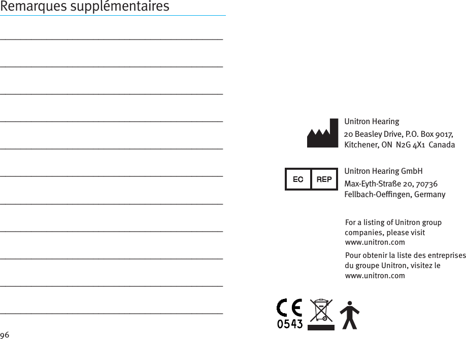 96Remarques supplémentaires_________________________________________________________________________________________________________________________________________________________________________________________________________________________________________________________________________________________________________________________________________________________________________________________________________________________________________________________________________________________Unitron Hearing20 Beasley Drive, P.O. Box 9017, Kitchener, ON  N2G 4X1  CanadaUnitron Hearing GmbHMax-Eyth-Straße 20, 70736 Fellbach-Oengen, GermanyFor a listing of Unitron group companies, please visit  www.unitron.comPour obtenir la liste des entreprises du groupe Unitron, visitez le  www.unitron.com