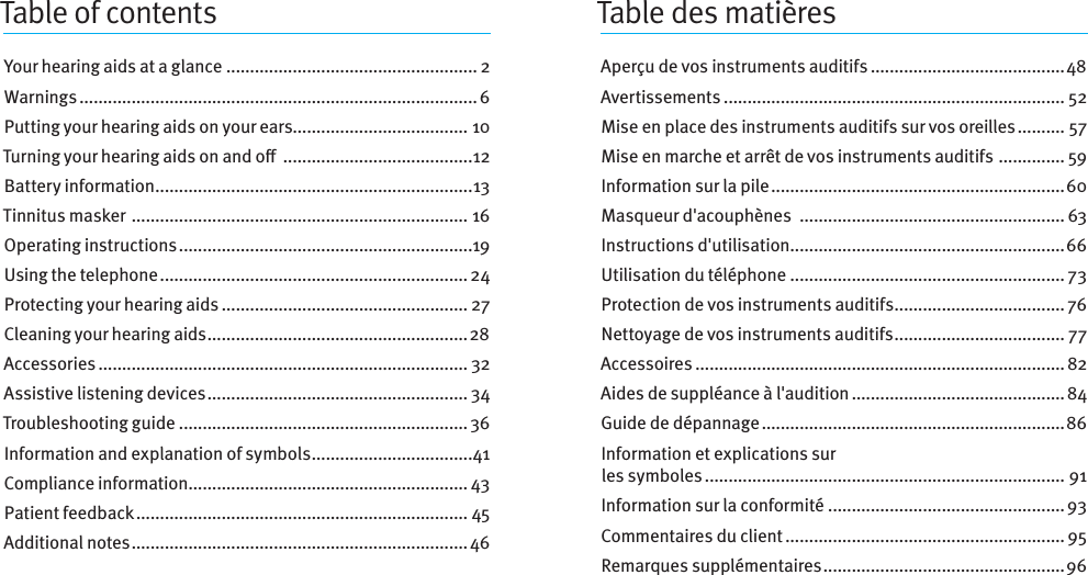 Table of contentsYour hearing aids at a glance ..................................................... 2Warnings .................................................................................... 6Putting your hearing aids on your ears..................................... 10Turning your hearingaids onando  ........................................12Battery information ...................................................................13Tinnitus masker  ....................................................................... 16Operating instructions ..............................................................19Using the telephone ................................................................. 24Protecting your hearing aids .................................................... 27Cleaning your hearing aids .......................................................28Accessories .............................................................................. 32Assistive listening devices ....................................................... 34Troubleshooting guide .............................................................36Information and explanation of symbols ..................................41Compliance information ........................................................... 43Patient feedback ...................................................................... 45Additional notes .......................................................................46Table des matièresAperçu de vos instruments auditifs .........................................48Avertissements ........................................................................ 52Mise en place des instruments auditifs sur vos oreilles .......... 57Mise en marche et arrêt de vos instruments auditifs  .............. 59Information sur la pile ..............................................................60Masqueur d&apos;acouphènes  ........................................................ 63Instructions d&apos;utilisation ..........................................................66Utilisation du téléphone .......................................................... 73Protection de vos instruments auditifs .................................... 76Nettoyage de vos instruments auditifs .................................... 77Accessoires ..............................................................................82Aides de suppléance à l&apos;audition ............................................. 84Guide de dépannage ................................................................86Information et explications sur  les symboles ............................................................................ 91Information sur la conformité ..................................................93Commentaires du client ........................................................... 95Remarques supplémentaires ................................................... 96