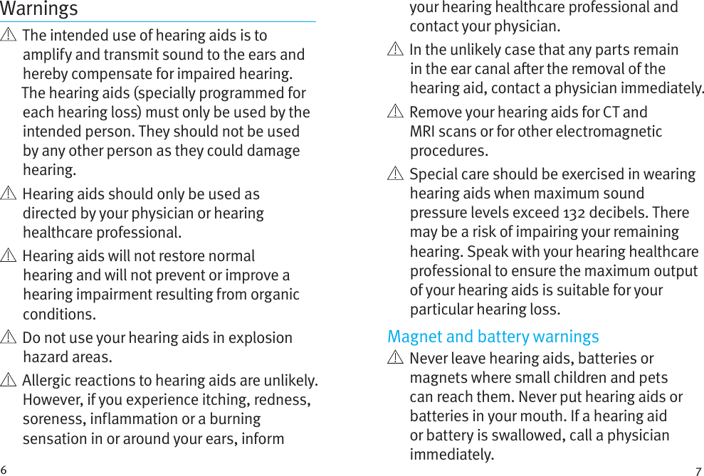 6 7Warnings   The intended use of hearing aids is to amplify and transmit sound to the ears and hereby compensate for impaired hearing. The hearing aids (specially programmed for each hearing loss) must only be used by the intended person. They should not be used by any other person as they could damage hearing.   Hearing aids should only be used as directed by your physician or hearing healthcare professional.    Hearing aids will not restore normal hearing and will not prevent or improve a hearing impairment resulting from organic conditions.    Do not use your hearing aids in explosion hazard areas.    Allergic reactions to hearing aids are unlikely. However, if you experience itching, redness, soreness, inflammation or a burning sensation in or around your ears, inform your hearing healthcare professional and contact your physician.    In the unlikely case that any parts remain in the ear canal aer the removal of the hearing aid, contact a physician immediately.    Remove your hearing aids for CT and MRI scans or for other electromagnetic procedures.   Special care should be exercised in wearing hearing aids when maximum sound pressure levels exceed 132 decibels. There may be a risk of impairing your remaining hearing. Speak with your hearing healthcare professional to ensure the maximum output of your hearing aids is suitable for your particular hearing loss.Magnet and battery warnings   Never leave hearing aids, batteries or magnets where small children and pets can reach them. Never put hearing aids or batteries in your mouth. If a hearing aid or battery is swallowed, call a physician immediately.