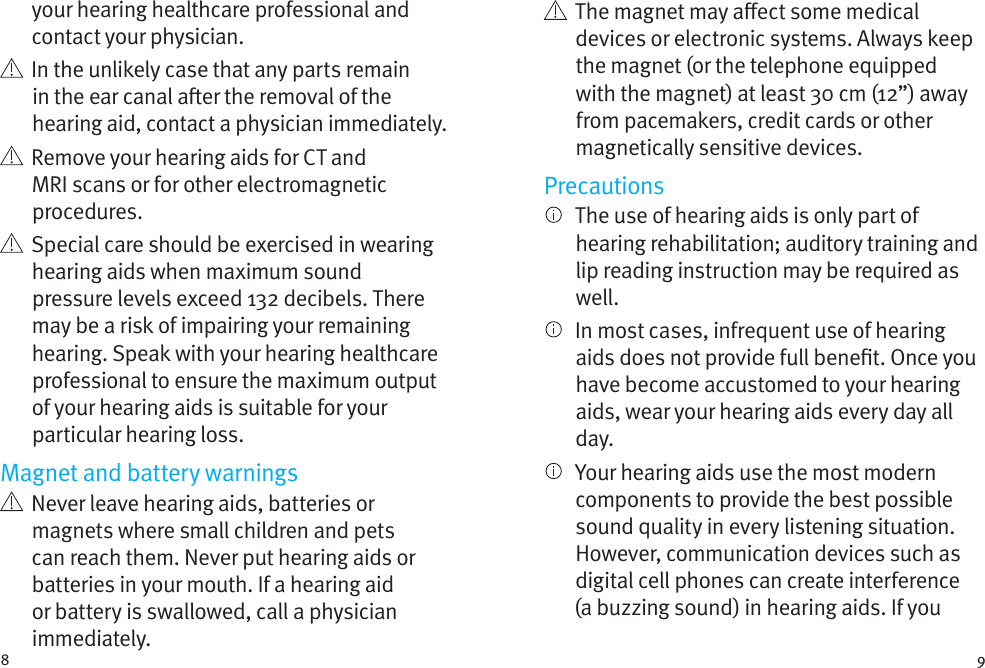 8 9your hearing healthcare professional and contact your physician.    In the unlikely case that any parts remain in the ear canal aer the removal of the hearing aid, contact a physician immediately.    Remove your hearing aids for CT and MRI scans or for other electromagnetic procedures.   Special care should be exercised in wearing hearing aids when maximum sound pressure levels exceed 132 decibels. There may be a risk of impairing your remaining hearing. Speak with your hearing healthcare professional to ensure the maximum output of your hearing aids is suitable for your particular hearing loss.Magnet and battery warnings   Never leave hearing aids, batteries or magnets where small children and pets can reach them. Never put hearing aids or batteries in your mouth. If a hearing aid or battery is swallowed, call a physician immediately.   The magnet may aect some medical devices or electronic systems. Always keep the magnet (or the telephone equipped with the magnet) at least 30 cm (12”) away from pacemakers, credit cards or other magnetically sensitive devices.Precautions   The use of hearing aids is only part of hearing rehabilitation; auditory training and lip reading instruction may be required as well.   In most cases, infrequent use of hearing aids does not provide full benet. Once you have become accustomed to your hearing aids, wear your hearing aids every day all day.   Your hearing aids use the most modern components to provide the best possible sound quality in every listening situation. However, communication devices such as digital cell phones can create interference (a buzzing sound) in hearing aids. If you 