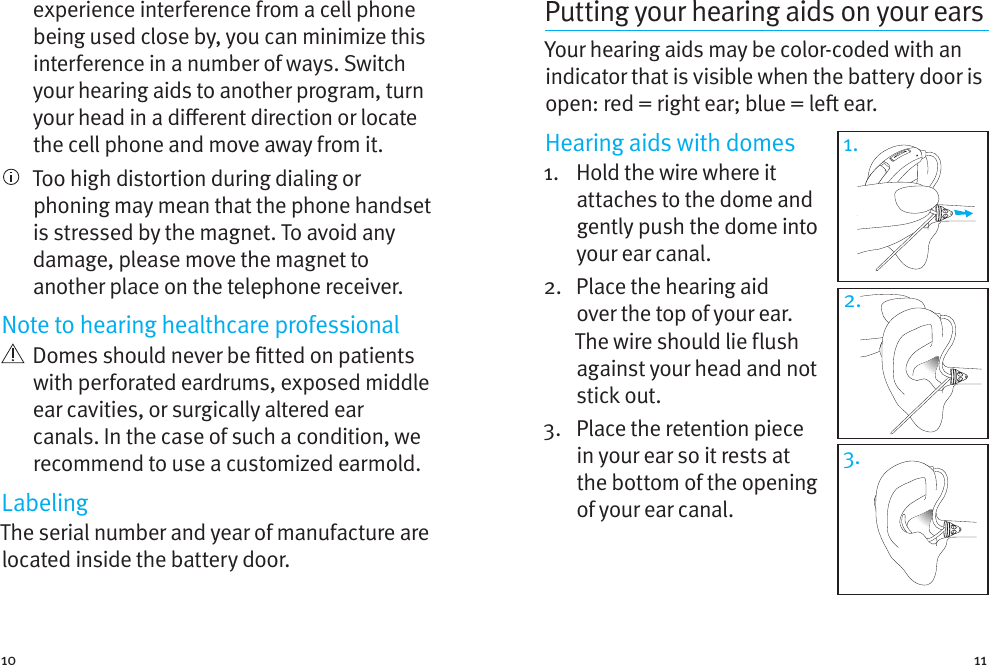 10 11experience interference from a cell phone being used close by, you can minimize this interference in a number of ways. Switch your hearing aids to another program, turn your head in a dierent direction or locate the cell phone and move away from it.   Too high distortion during dialing or phoning may mean that the phone handset is stressed by the magnet. To avoid any damage, please move the magnet to another place on the telephone receiver.Note to hearing healthcare professional   Domes should never be tted on patients with perforated eardrums, exposed middle ear cavities, or surgically altered ear canals. In the case of such a condition, we recommend to use a customized earmold.LabelingThe serial number and year of manufacture are located inside the battery door.Putting your hearing aids on your earsYour hearing aids may be color-coded with an indicator that is visible when the battery door is open: red = right ear; blue = le ear. Hearing aids with domes1.   Hold the wire where it attaches to the dome and gently push the dome into your ear canal. 2.   Place the hearing aid over the top of your ear. The wire should lie flush against your head and not stick out.3.   Place the retention piece in your ear so it rests at the bottom of the opening of your ear canal.1.3.2.