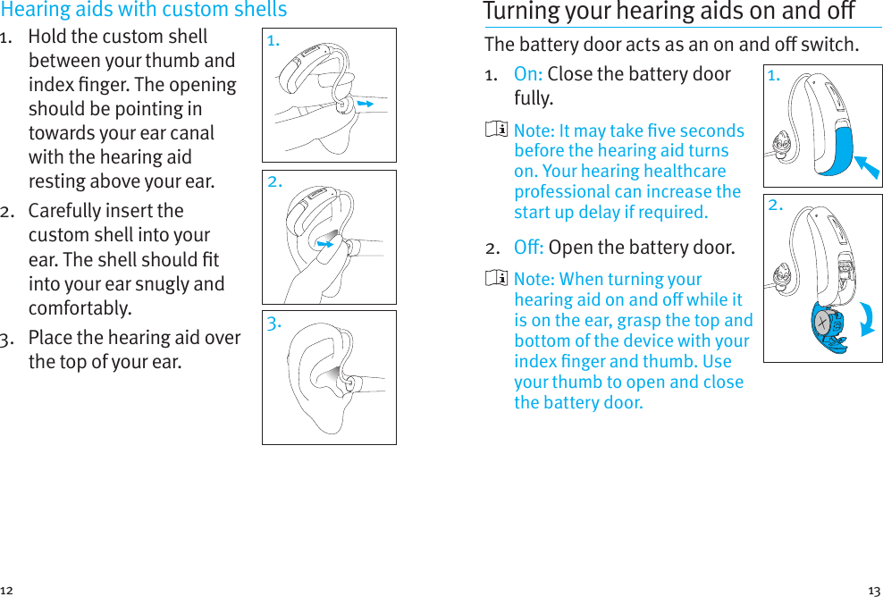 12 13Hearing aids with custom shells 1.    Hold the custom shell between your thumb and index nger. The opening should be pointing in towards your ear canal with the hearing aid resting above your ear. 2.   Carefully insert the custom shell into your ear. The shell should t into your ear snugly and comfortably.3.   Place the hearing aid over the top of your ear.1.2.3.Turning your hearingaids onando The battery door acts as an on and o switch.1.  On: Close the battery door fully.    Note: It may take ve seconds before the hearing aid turns on. Your hearing healthcare professional can increase the start up delay if required.2.  O: Open the battery door.    Note: When turning your hearing aid on and o while it is on the ear, grasp the top and bottom of the device with your index nger and thumb. Use your thumb to open and close the battery door.1.2.